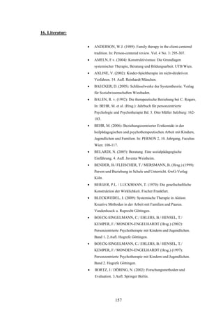 157
16. Literatur:
 ANDERSON, W.J. (1989): Family therapy in the client-centered
tradition. In: Person-centered review. Vol. 4 No. 3: 295-307.
 AMELN, F.v. (2004): Konstruktivismus: Die Grundlagen
systemischer Therapie, Beratung und Bildungsarbeit. UTB Wien.
 AXLINE, V. (2002): Kinder-Spieltherapie im nicht-direktiven
Verfahren. 14. Aufl. Reinhardt München.
 BAECKER, D. (2005): Schlüsselwerke der Systemtheorie. Verlag
für Sozialwissenschaften Wiesbaden.
 BALEN, R. v. (1992): Die therapeutische Beziehung bei C. Rogers.
In: BEHR, M. et al. (Hrsg.): Jahrbuch für personzentrierte
Psychologie und Psychotherapie Bd. 3. Otto Müller Salzburg: 162-
183.
 BEHR, M. (2006): Beziehungszentrierter Erstkontakt in der
heilpädagogischen und psychotherapeutischen Arbeit mit Kindern,
Jugendlichen und Familien. In: PERSON 2, 10. Jahrgang, Facultas
Wien: 108-117.
 BELARDI, N. (2005): Beratung. Eine sozialpädagogische
Einführung. 4. Aufl. Juventa Weinheim.
 BENDER, B./ FLEISCHER, T./ MERSMANN, B. (Hrsg.) (1999):
Person und Beziehung in Schule und Unterricht. GwG-Verlag
Köln.
 BERGER, P.L. / LUCKMANN, T. (1970): Die gesellschaftliche
Konstruktion der Wirklichkeit. Fischer Frankfurt.
 BLECKWEDEL, J. (2009): Systemische Therapie in Aktion:
Kreative Methoden in der Arbeit mit Familien und Paaren.
Vandenhoeck u. Ruprecht Göttingen.
 BOECK-SINGELMANN, C./ EHLERS, B./ HENSEL, T./
KEMPER, F./ MONDEN-ENGELHARDT (Hrsg.) (2002):
Personzentrierte Psychotherapie mit Kindern und Jugendlichen.
Band 1. 2.Aufl. Hogrefe Göttingen.
 BOECK-SINGELMANN, C./ EHLERS, B./ HENSEL, T./
KEMPER, F./ MONDEN-ENGELHARDT (Hrsg.) (1997):
Personzentrierte Psychotherapie mit Kindern und Jugendlichen.
Band 2. Hogrefe Göttingen.
 BORTZ, J./ DÖRING, N. (2002): Forschungsmethoden und
Evaluation. 3.Aufl. Springer Berlin.
 