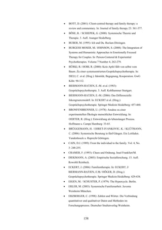 158
 BOTT, D. (2001): Client-centred therapy and family therapy: a
review and commentary. In: Journal of family therapy 23: 361-377.
 BÖSE, R. / SCHIEPEK, G. (2000): Systemische Theorie und
Therapie. 3. Aufl. Asanger Heidelberg
 BUBER, M. (1995): Ich und Du. Reclam Ditzingen.
 BURGESS MOSER, M./ JOHNSON, S. (2008): The Integration of
Systems and Humanistic Approaches in Emotionally Focused
Therapy for Couples. In: Person-Centered & Experiential
Psychotherapies. Volume 7 Number 4, 262-279.
 BÜRKI, R./ HOBI, R. (2000): Kein Apfel fällt von selbst vom
Baum. Zu einer systemzentrierten Gesprächspsychotherapie. In:
ISELI, C. et al. (Hrsg.): Identität, Begegnung, Kooperation. GwG
Köln: 94-112.
 BIERMANN-RATJEN, E.-M. et al. (1983):
Gesprächspsychotherapie. 3. Aufl. Kohlhammer Stuttgart.
 BIERMANN-RATJEN, E.-M. (2006): Das Differenzielle
Inkongruenzmodell. In: ECKERT et al. (Hrsg.):
Gesprächspsychotherapie. Springer Medizin Heidelberg: 457-460.
 BRONFENBRENNER, U. (1978): Ansätze zu einer
experimentellen Ökologie menschlicher Entwicklung. In:
OERTER, R. (Hrsg.): Entwicklung als lebenslanger Prozess.
Hoffmann u. Campe Hamburg: 33-65.
 BRÜGGEMANN, H. / EHRET-IVANKOVIC, K. / KLÜTMANN,
C. (2006): Systemische Beratung in fünf Gängen. Ein Leitfaden.
Vandenhoeck u. Ruprecht Göttingen.
 CAIN, D.J. (1989): From the individual to the family. Vol. 4, No.
3: 248-255.
 CRAMER, F. (1993): Chaos und Ordnung. Insel Frankfurt/M.
 DIEKMANN, A. (2005): Empirische Sozialforschung. 13. Aufl.
Rowohlt Reinbeck.
 ECKERT, J. (2006): Familientherapie. In: ECKERT, J/
BIERMANN-RATJEN, E.M./ HÖGER, D. (Hrsg.):
Gesprächspsychotherapie. Springer Medizin Heidelberg: 429-434.
 EIGEN, M. / SCHUSTER, P. (1979): The Hypercycle. Berlin.
 ERLER, M. (2003): Systemische Familienarbeit. Juventa
Weinheim München.
 ERZBERGER, C. (1998): Zahlen und Wörter. Die Verbindung
quantitativer und qualitativer Daten und Methoden im
Forschungsprozess. Deutscher Studienverlag Weinheim.
 