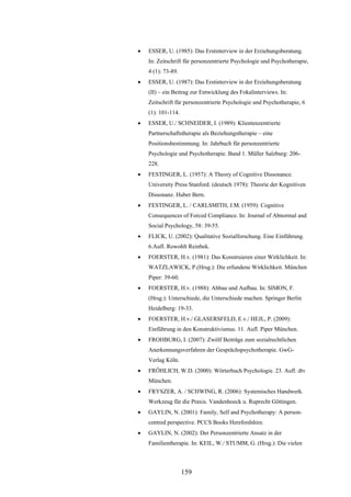 159
 ESSER, U. (1985): Das Erstinterview in der Erziehungsberatung.
In: Zeitschrift für personzentrierte Psychologie und Psychotherapie,
4 (1): 73-89.
 ESSER, U. (1987): Das Erstinterview in der Erziehungsberatung
(II) – ein Beitrag zur Entwicklung des Fokalinterviews. In:
Zeitschrift für personzentrierte Psychologie und Psychotherapie, 6
(1): 101-114.
 ESSER, U./ SCHNEIDER, I. (1989): Klientenzentrierte
Partnerschaftstherapie als Beziehungstherapie – eine
Positionsbestimmung. In: Jahrbuch für personzentrierte
Psychologie und Psychotherapie. Band 1. Müller Salzburg: 206-
228.
 FESTINGER, L. (1957): A Theory of Cognitive Dissonance.
University Press Stanford. (deutsch 1978): Theorie der Kognitiven
Dissonanz. Huber Bern.
 FESTINGER, L. / CARLSMITH, J.M. (1959): Cognitive
Consequences of Forced Compliance. In: Journal of Abnormal and
Social Psychology, 58: 39-55.
 FLICK, U. (2002): Qualitative Sozialforschung. Eine Einführung.
6.Aufl. Rowohlt Reinbek.
 FOERSTER, H.v. (1981): Das Konstruieren einer Wirklichkeit. In:
WATZLAWICK, P.(Hrsg.): Die erfundene Wirklichkeit. München
Piper: 39-60.
 FOERSTER, H.v. (1988): Abbau und Aufbau. In: SIMON, F.
(Hrsg.): Unterschiede, die Unterschiede machen. Springer Berlin
Heidelberg: 19-33.
 FOERSTER, H.v./ GLASERSFELD, E.v./ HEJL, P. (2009):
Einführung in den Konstruktivismus. 11. Aufl. Piper München.
 FROHBURG, I. (2007): Zwölf Beiträge zum sozialrechtlichen
Anerkennungsverfahren der Gesprächspsychotherapie. GwG-
Verlag Köln.
 FRÖHLICH, W.D. (2000): Wörterbuch Psychologie. 23. Aufl. dtv
München.
 FRYSZER, A. / SCHWING, R. (2006): Systemisches Handwerk.
Werkzeug für die Praxis. Vandenhoeck u. Ruprecht Göttingen.
 GAYLIN, N. (2001): Family, Self and Psychotherapy: A person-
centred perspective. PCCS Books Herefordshire.
 GAYLIN, N. (2002): Der Personzentrierte Ansatz in der
Familientherapie. In: KEIL, W./ STUMM, G. (Hrsg.): Die vielen
 