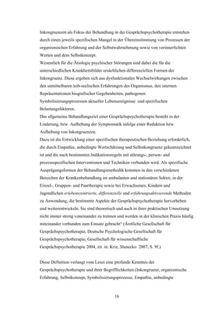 16
Inkongruenzen als Fokus der Behandlung in der Gesprächspsychotherapie entstehen
durch einen jeweils spezifischen Mangel in der Übereinstimmung von Prozessen der
organismischen Erfahrung und der Selbstwahrnehmung sowie von verinnerlichten
Werten und dem Selbstkonzept.
Wesentlich für die Ätiologie psychischer Störungen sind dabei die für die
unterschiedlichen Krankheitsbilder ursächlichen differenziellen Formen der
Inkongruenz. Diese ergeben sich aus dysfunktionalen Wechselwirkungen zwischen
den unmittelbaren leib-seelischen Erfahrungen des Organismus, den internen
Repräsentationen biografischer Gegebenheiten, pathogenen
Symbolisierungsprozessen aktueller Lebensereignisse und spezifischen
Belastungsfaktoren.
Das allgemeine Behandlungsziel einer Gesprächspsychotherapie besteht in der
Linderung, bzw. Aufhebung der Symptomatik infolge einer Reduktion bzw.
Aufhebung von Inkongruenzen.
Dazu ist die Entwicklung einer spezifischen therapeutischen Beziehung erforderlich,
die durch Empathie, unbedingte Wertschätzung und Selbstkongruenz gekennzeichnet
ist und die nach bestimmten Indikationsregeln mit störungs-, person- und
prozessspezifischen Interventionen und Techniken verbunden wird. Als spezifische
Ausprägungsformen der Behandlungsmethodik kommen in den verschiedenen
Bereichen der Krankenbehandlung im ambulanten und stationären Sektor, in der
Einzel-, Gruppen- und Paartherapie sowie bei Erwachsenen, Kindern und
Jugendlichen erlebenszentrierte, differenzielle und erfahrungsaktivierende Methoden
zu Anwendung, die bestimmte Aspekte der Gesprächspsychotherapie hervorheben
und weiterentwickeln. Sie sind theoretisch und auch in ihrer praktischen Umsetzung
nicht immer streng voneinander zu trennen und werden in der klinischen Praxis häufig
miteinander verbunden zum Einsatz gebracht“ (Ärztliche Gesellschaft für
Gesprächspsychotherapie, Deutsche Psychologische Gesellschaft für
Gesprächspsychotherapie, Gesellschaft für wissenschaftliche
Gesprächspsychotherapie 2004, zit. in: Kriz, Slunecko 2007, S. 9f.)
Diese Definition verlangt vom Leser eine profunde Kenntnis der
Gesprächspsychotherapie und ihrer Begrifflichkeiten (Inkongruenz, organismische
Erfahrung, Selbstkonzept, Symbolisierungsprozesse, Empathie, unbedingte
 