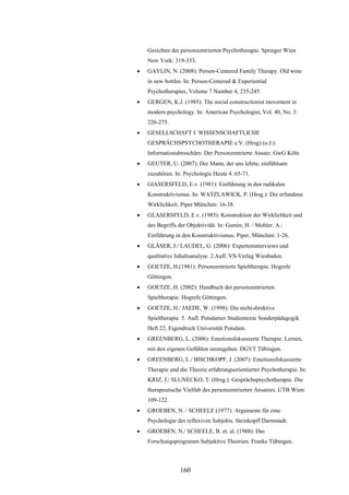 160
Gesichter der personzentrierten Psychotherapie. Springer Wien
New York: 319-333.
 GAYLIN, N. (2008): Person-Centered Family Therapy. Old wine
in new bottles. In: Person-Centered & Experiential
Psychotherapies, Volume 7 Number 4, 235-245.
 GERGEN, K.J. (1985): The social constructionist movement in
modern psychology. In: American Psychologist, Vol. 40, No. 3:
226-275.
 GESELLSCHAFT f. WISSENSCHAFTLICHE
GESPRÄCHSPSYCHOTHERAPIE e.V. (Hrsg) (o.J.):
Informationsbroschüre. Der Personzentrierte Ansatz. GwG Köln.
 GEUTER, U. (2007): Der Mann, der uns lehrte, einfühlsam
zuzuhören. In: Psychologie Heute 4: 65-71.
 GlASERSFELD, E.v. (1981): Einführung in den radikalen
Konstruktivismus. In: WATZLAWICK, P. (Hrsg.): Die erfundene
Wirklichkeit. Piper München: 16-38.
 GLASERSFELD, E.v. (1985): Konstruktion der Wirklichkeit und
des Begriffs der Objektivität. In: Gumin, H. / Mohler, A.:
Einführung in den Konstruktivismus. Piper, München: 1-26.
 GLÄSER, J./ LAUDEL, G. (2006): Experteninterviews und
qualitative Inhaltsanalyse. 2.Aufl. VS-Verlag Wiesbaden.
 GOETZE, H.(1981): Personzentrierte Spieltherapie. Hogrefe
Göttingen.
 GOETZE, H. (2002): Handbuch der personzentrierten
Spieltherapie. Hogrefe Göttingen.
 GOETZE, H./ JAEDE, W. (1998): Die nicht-direktive
Spieltherapie. 5. Aufl. Potsdamer Studientexte Sonderpädagogik
Heft 22, Eigendruck Universität Potsdam.
 GREENBERG, L. (2006): Emotionsfokussierte Therapie. Lernen,
mit den eigenen Gefühlen umzugehen. DGVT Tübingen.
 GREENBERG, L./ BISCHKOPF, J. (2007): Emotionsfokussierte
Therapie und die Theorie erfahrungsorientierter Psychotherapie. In:
KRIZ, J./ SLUNECKO, T. (Hrsg.): Gesprächspsychotherapie. Die
therapeutische Vielfalt des personzentrierten Ansatzes. UTB Wien:
109-122.
 GROEBEN, N. / SCHEELE (1977): Argumente für eine
Psychologie des reflexiven Subjekts. Steinkopff Darmstadt.
 GROEBEN, N./ SCHEELE, B. et. al. (1988): Das
Forschungsprogramm Subjektive Theorien. Franke Tübingen.
 