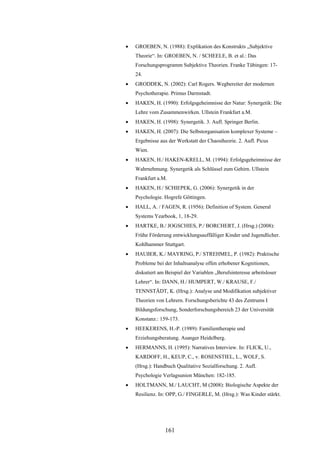 161
 GROEBEN, N. (1988): Explikation des Konstrukts „Subjektive
Theorie“. In: GROEBEN, N. / SCHEELE, B. et al.: Das
Forschungsprogramm Subjektive Theorien. Franke Tübingen: 17-
24.
 GRODDEK, N. (2002): Carl Rogers. Wegbereiter der modernen
Psychotherapie. Primus Darmstadt.
 HAKEN, H. (1990): Erfolgsgeheimnisse der Natur: Synergetik: Die
Lehre vom Zusammenwirken. Ullstein Frankfurt a.M.
 HAKEN, H. (1998): Synergetik. 3. Aufl. Springer Berlin.
 HAKEN, H. (2007): Die Selbstorganisation komplexer Systeme –
Ergebnisse aus der Werkstatt der Chaostheorie. 2. Aufl. Picus
Wien.
 HAKEN, H./ HAKEN-KRELL, M. (1994): Erfolgsgeheimnisse der
Wahrnehmung. Synergetik als Schlüssel zum Gehirn. Ullstein
Frankfurt a.M.
 HAKEN, H./ SCHIEPEK, G. (2006): Synergetik in der
Psychologie. Hogrefe Göttingen.
 HALL, A. / FAGEN, R. (1956): Definition of System. General
Systems Yearbook, 1, 18-29.
 HARTKE, B./ JOGSCHIES, P./ BORCHERT, J. (Hrsg.) (2008):
Frühe Förderung entwicklungsauffälliger Kinder und Jugendlicher.
Kohlhammer Stuttgart.
 HAUßER, K./ MAYRING, P./ STREHMEL, P. (1982): Praktische
Probleme bei der Inhaltsanalyse offen erhobener Kognitionen,
diskutiert am Beispiel der Variablen „Berufsinteresse arbeitsloser
Lehrer“. In: DANN, H./ HUMPERT, W./ KRAUSE, F./
TENNSTÄDT, K. (Hrsg.): Analyse und Modifikation subjektiver
Theorien von Lehrern. Forschungsberichte 43 des Zentrums I
Bildungsforschung, Sonderforschungsbereich 23 der Universität
Konstanz.: 159-173.
 HEEKERENS, H.-P. (1989): Familientherapie und
Erziehungsberatung. Asanger Heidelberg.
 HERMANNS, H. (1995): Narratives Interview. In: FLICK, U.,
KARDOFF, H., KEUP, C., v. ROSENSTIEL, L., WOLF, S.
(Hrsg.): Handbuch Qualitative Sozialforschung. 2. Aufl.
Psychologie Verlagsunion München: 182-185.
 HOLTMANN, M./ LAUCHT, M (2008): Biologische Aspekte der
Resilienz. In: OPP, G./ FINGERLE, M. (Hrsg.): Was Kinder stärkt.
 