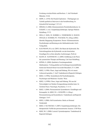 162
Erziehung zwischen Risiko und Resilienz. 3. Aufl. Reinhardt
München: 32-44.
 HOPF, C. (1978): Die Pseudo-Exploration – Überlegungen zur
Technik qualitativer Interviews in der Sozialforschung. In:
Zeitschrift für Soziologie 7, 97-115.
 HÖGER, D. (2006): Klientenzentrierte Persönlichkeitstheorie. In:
ECKERT, J. et al.: Gesprächspsychotherapie. Springer Medizin
Heidelberg: 37-72.
 ISELI, C./ KEIL, W./ KORBEI, L./ NEMESKERI, N./ RASCH-
OWALD, S./ SCHMID, P.F./ WACKER, P.G. (Hrsg.) (2002):
Identität, Begegnung, Kooperation. Person-/ Klientenzentrierte
Psychotherapie und Beratung an der Jahrhundertwende. GwG-
Verlag Köln.
 KAUFMANN, M. et al. (2007): Der Baum der Kybernetik: Die
Entwicklungslinien der Kybernetik von den historischen
Grundlagen bis zu ihren aktuellen Ausformungen. ProEval.
 KLEIN, R. / KANNNICHT, A. (2009): Einführung in die Praxis
der systemischen Therapie und Beratung. Carl-Auer Heidelberg.
 KÖNIG, E. (2008): Qualitative Forschungsmethode:
Inhaltsanalyse. Vortrag gehalten am Erziehungswissenschaftlichen
Institut der Heinrich-Heine-Universität Düsseldorf, 27.11.2009.
 KRIZ, J. (1998): Chaos, Angst und Ordnung. Wie wir unsere
Lebenswelt gestalten. 2. Aufl. Vandenhoeck & Ruprecht Göttingen.
 KRIZ, J. (1999a): Systemtheorie für Psychotherapeuten,
Psychologen und Mediziner. Facultas Wien.
 KRIZ, J. (1999b): Chaos, Angst und Ordnung. Wie aus der
Notwendigkeit zur Struktur Zwangsordnung entstehen kann. In:
Ärztliche Praxis: Neurologie, Psychiatrie, 3: 11-13.
 KRIZ, J. (2004): Personzentrierte Systemtheorie- Grundfragen und
Kernaspekte. In: KRIZ, W./v. SCHLIPPE, A. (Hrsg.):
Personzentrierung und Systemtheorie. Vandenhoeck und Ruprecht
Göttingen: 13-67.
 KRIZ, J. (2006): Self-Actualization. Books on Demand
Norderstedt.
 KRIZ, J./ SLUNECKO, T. (2007): Gesprächspsychotherapie. Die
therapeutische Vielfalt des personzentrierten Ansatzes. UTB Wien.
 KRIZ, W.C. (2000): Lernziel: Systemkompetenz. Vandenhoeck &
Ruprecht Göttingen.
 