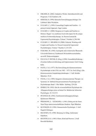 165
 OBLIERS, R. (2002): Subjektive Welten. Identitätsentwürfe und
Prognosen. VAS Frankfurt a.M.
 OERTER, R. (1999): Klinische Entwicklungspsychologie. Ein
Lehrbuch. Beltz Weinheim.
 O’LEARY, C. (1999): Counselling Couples and Families – A
person-Centred Approach. Sage London.
 O’LEARY, C. (2008): Response to Couples and Families in
Distress: Rogers’ six conditions lived with respect for the unique
medium of relationship therapy. In: Person-Centered &
Experiential Psychotherapies, Volume 7 Number 4, 294-308.
 O’LEARY, C./ MEARNS, D. (2008): Editorial: Working with
Couples and Families. In: Person-Centered & Experiential
Psychotherapies, Volume 7 Number 4, 233-234.
 PASCHKE, M. (1992): Synergetik und evolutorische Ökonomik.
Universität Hannover, Fachbereich Wirtschaftwissenschaften,
unveröff. Diskussionspapier.
 PAULUS, P./ DETER, D. (Hrsg.) (1998): Gesundheitsförderung –
Zwischen Selbstverwirklichung und Empowerment. GwG-Verlag
Köln.
 PAVEL, F.-G. (1977): Die Entwicklung der klientenzentrierten
Psychotherapie in den USA von 1942 – 1973. In: GwG (Hrsg.): Die
klientenzentrierte Gesprächspsychotherapie. 2. Aufl. Kindler
München: 25-41.
 PAVEL, F.-G. (1989): Integrative klientenzentrierte Therapie von
Systemen. In: Jahrbuch für personzentrierte Psychologie und
Psychotherapie Band 1. Otto Müller Salzburg: 229-256.
 PERREZ, M. (1983): Hat die wissenschaftliche Psychologie der
Alltagspsychologie etwas zu bieten? In: Bulletin der Schweizer
Psychologen, 10: 312-315.
 PETZOLD, M. (1992): Familienentwicklungspsychologie.
Quintessenz München.
 PRIGOGINE, L. / STENGERS, I. (1981): Dialog mit der Natur.
Neue Wege naturwissenschaftlichen Denkens. Piper München
 QUITMANN, H. (1996): Humanistische Psychologie. 3. Aufl.
Hogrefe Göttingen.
 RECHTIEN, W. (1998): Beratung im Alltag. Junfermann
Paderborn.
 RICHTER, H.-E. (1963): Eltern, Kind und Neurose. 2.Aufl.
Rowohlt Reinbeck.
 