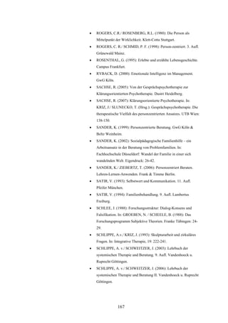 167
 ROGERS, C.R./ ROSENBERG, R.L. (1980): Die Person als
Mittelpunkt der Wirklichkeit. Klett-Cotta Stuttgart.
 ROGERS, C. R./ SCHMID, P. F. (1998): Person-zentriert. 3. Aufl.
Grünewald Mainz.
 ROSENTHAL, G. (1995): Erlebte und erzählte Lebensgeschichte.
Campus Frankfurt.
 RYBACK, D. (2000): Emotionale Intelligenz im Management.
GwG Köln.
 SACHSE, R. (2005): Von der Gesprächspsychotherapie zur
Klärungsorientierten Psychotherapie. Dustri Heidelberg.
 SACHSE, R. (2007): Klärungsorientierte Psychotherapie. In:
KRIZ, J./ SLUNECKO, T. (Hrsg.): Gesprächspsychotherapie. Die
therapeutische Vielfalt des personzentrierten Ansatzes. UTB Wien:
138-150.
 SANDER, K. (1999): Personzentrierte Beratung. GwG Köln &
Beltz Weinheim.
 SANDER, K. (2002): Sozialpädagogische Familienhilfe – ein
Arbeitsansatz in der Beratung von Problemfamilien. In:
Fachhochschule Düsseldorf: Wandel der Familie in einer sich
wandelnden Welt. Eigendruck: 26-42.
 SANDER, K./ ZIEBERTZ, T. (2006): Personzentriert Beraten.
Lehren-Lernen-Anwenden. Frank & Timme Berlin.
 SATIR, V. (1993): Selbstwert und Kommunikation. 11. Aufl.
Pfeifer München.
 SATIR, V. (1994): Familienbehandlung. 9. Aufl. Lambertus
Freiburg.
 SCHLEE, J. (1988): Forschungsstruktur: Dialog-Konsens und
Falsifikation. In: GROEBEN, N. / SCHEELE, B. (1988): Das
Forschungsprogramm Subjektive Theorien. Franke Tübingen: 24-
29.
 SCHLIPPE, A.v./ KRIZ, J. (1993): Skulpturarbeit und zirkuläres
Fragen. In: Integrative Therapie, 19: 222-241.
 SCHLIPPE, A. v./ SCHWEITZER, J. (2003): Lehrbuch der
systemischen Therapie und Beratung. 9. Aufl. Vandenhoeck u.
Ruprecht Göttingen.
 SCHLIPPE, A. v./ SCHWEITZER, J. (2006): Lehrbuch der
systemischen Therapie und Beratung II. Vandenhoeck u. Ruprecht
Göttingen.
 