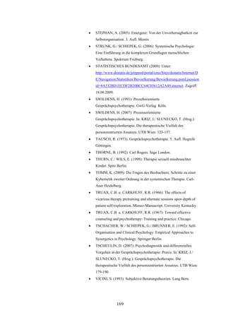 169
 STEPHAN, A. (2005): Emergenz: Von der Unvorhersagbarkeit zur
Selbstorganisation. 3. Aufl. Mentis
 STRUNK, G./ SCHIEPEK, G. (2006): Systemische Psychologie:
Eine Einführung in die komplexen Grundlagen menschlichen
Verhaltens. Spektrum Freiburg.
 STATISTISCHES BUNDESAMT (2009): Unter:
http://www.destatis.de/jetspeed/portal/cms/Sites/destatis/Internet/D
E/Navigation/Statistiken/Bevoelkerung/Bevoelkerung.psml;jsession
id=8A332BD1ECDF2B20BCC64C03612A2A49.internet. Zugriff:
18.08.2009.
 SWILDENS, H. (1991): Prozeßorientierte
Gesprächspsychotherapie. GwG-Verlag Köln.
 SWILDENS, H. (2007): Prozessorientierte
Gesprächspsychotherapie. In: KRIZ, J./ SLUNECKO, T. (Hrsg.):
Gesprächspsychotherapie. Die therapeutische Vielfalt des
personzentrierten Ansatzes. UTB Wien: 123-137.
 TAUSCH, R. (1973): Gesprächspsychotherapie. 5. Aufl. Hogrefe
Göttingen.
 THORNE, B. (1992): Carl Rogers. Sage London.
 THURN, C./ WILS, E. (1998): Therapie sexuell missbrauchter
Kinder. Spitz Berlin.
 TOMM, K. (2009): Die Fragen des Beobachters: Schritte zu einer
Kybernetik zweiter Ordnung in der systemischen Therapie. Carl-
Auer Heidelberg.
 TRUAX, C.B. u. CARKHUFF, R.R. (1966): The effects of
vicarious therapy pretraining and alternate sessions upon depth of
patient self-exploration. Mimeo-Manuscript. University Kentucky.
 TRUAX, C.B. u. CARKHUFF, R.R. (1967): Toward effective
counseling and psychotherapy: Training and practice. Chicago.
 TSCHACHER, W./ SCHIEPEK, G./ BRUNNER, E. (1992): Self-
Organisation and Clinical Psychology: Empirical Approaches to
Synergetics in Psychology. Springer Berlin.
 TSCHEULIN, D. (2007): Psychodiagnostik und differenzielles
Vorgehen in der Gesprächspsychotherapie: Praxis. In: KRIZ, J./
SLUNECKO, T. (Hrsg.): Gesprächspsychotherapie. Die
therapeutische Vielfalt des personzentrierten Ansatzes. UTB Wien:
179-190.
 VICINI, S. (1993): Subjektive Beratungstheorien. Lang Bern.
 