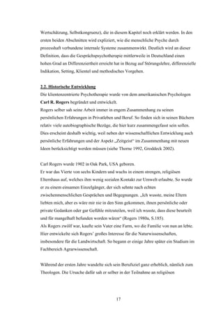 17
Wertschätzung, Selbstkongruenz), die in diesem Kapitel noch erklärt werden. In den
ersten beiden Abschnitten wird expliziert, wie die menschliche Psyche durch
prozesshaft verbundene internale Systeme zusammenwirkt. Deutlich wird an dieser
Definition, dass die Gesprächspsychotherapie mittlerweile in Deutschland einen
hohen Grad an Differenziertheit erreicht hat in Bezug auf Störungslehre, differenzielle
Indikation, Setting, Klientel und methodisches Vorgehen.
2.2. Historische Entwicklung
Die klientenzentrierte Psychotherapie wurde von dem amerikanischen Psychologen
Carl R. Rogers begründet und entwickelt.
Rogers selber sah seine Arbeit immer in engem Zusammenhang zu seinen
persönlichen Erfahrungen in Privatleben und Beruf. So finden sich in seinen Büchern
relativ viele autobiographische Bezüge, die hier kurz zusammengefasst sein sollen.
Dies erscheint deshalb wichtig, weil neben der wissenschaftlichen Entwicklung auch
persönliche Erfahrungen und der Aspekt „Zeitgeist“ im Zusammenhang mit neuen
Ideen berücksichtigt werden müssen (siehe Thorne 1992, Groddeck 2002).
Carl Rogers wurde 1902 in Oak Park, USA geboren.
Er war das Vierte von sechs Kindern und wuchs in einem strengen, religiösen
Elternhaus auf, welches ihm wenig sozialen Kontakt zur Umwelt erlaubte. So wurde
er zu einem einsamen Einzelgänger, der sich sehnte nach echten
zwischenmenschlichen Gesprächen und Begegnungen. „Ich wusste, meine Eltern
liebten mich, aber es wäre mir nie in den Sinn gekommen, ihnen persönliche oder
private Gedanken oder gar Gefühle mitzuteilen, weil ich wusste, dass diese beurteilt
und für mangelhaft befunden worden wären“ (Rogers 1980a, S.185).
Als Rogers zwölf war, kaufte sein Vater eine Farm, wo die Familie von nun an lebte.
Hier entwickelte sich Rogers’ großes Interesse für die Naturwissenschaften,
insbesondere für die Landwirtschaft. So begann er einige Jahre später ein Studium im
Fachbereich Agrarwissenschaft.
Während der ersten Jahre wandelte sich sein Berufsziel ganz erheblich, nämlich zum
Theologen. Die Ursache dafür sah er selber in der Teilnahme an religiösen
 