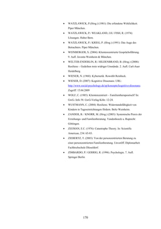170
 WATZLAWICK, P.(Hrsg.) (1981): Die erfundene Wirklichkeit.
Piper München.
 WATZLAWICK, P./ WEAKLAND, J.H./ FISH, R. (1974):
Lösungen. Huber Bern.
 WATZLAWICK, P./ KRIEG, P. (Hrsg.) (1991): Das Auge des
Betrachters. Piper München.
 WEINBERGER, S. (2004): Klientenzentrierte Gesprächsführung.
9. Aufl. Juventa Weinheim & München.
 WELTER-ENDERLIN, R./ HILDENBRAND, B. (Hrsg.) (2008):
Resilienz – Gedeihen trotz widriger Umstände. 2. Aufl. Carl-Auer
Heidelberg.
 WIENER, N. (1968): Kybernetik. Rowohlt Reinbeck.
 WIESER, D. (2007): Kognitive Dissonanz. URL:
http://www.social-psychology.de/sp/konzepte/kognitive-dissonanz.
Zugriff: 15.04.2009
 WOLF, C. (1985): Klientenzentriert – Familientherapeutisch? In:
GwG- Info 58. GwG-Verlag Köln: 12-24.
 WUSTMANN, C. (2004): Resilienz. Widerstandsfähigkeit von
Kindern in Tageseinrichtungen fördern. Beltz Weinheim.
 ZANDER, B. / KNORR, M. (Hrsg.) (2003): Systemische Praxis der
Erziehungs- und Familienberatung. Vandenhoeck u. Ruprecht
Göttingen.
 ZEEMAN, E.C. (1976): Catastrophe Theory. In: Scientific
American, 234: 65-83.
 ZIEBERTZ, T. (2003): Von der personzentrierten Beratung zu
einer personzentrierten Familienberatung. Unveröff. Diplomarbeit
Fachhochschule Düsseldorf.
 ZIMBARDO, P./ GERRIG, R. (1996). Psychologie. 7. Aufl.
Springer Berlin
 