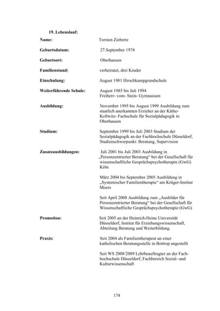 174
19. Lebenslauf:
Name: Torsten Ziebertz
Geburtsdatum: 27.September 1974
Geburtsort: Oberhausen
Familienstand: verheiratet, drei Kinder
Einschulung: August 1981 Hirschkampgrundschule
Weiterführende Schule: August 1985 bis Juli 1994
Freiherr- vom- Stein- Gymnasium
Ausbildung: November 1995 bis August 1999 Ausbildung zum
staatlich anerkannten Erzieher an der Käthe-
Kollwitz- Fachschule für Sozialpädagogik in
Oberhausen
Studium: September 1999 bis Juli 2003 Studium der
Sozialpädagogik an der Fachhochschule Düsseldorf,
Studienschwerpunkt: Beratung, Supervision
Zusatzausbildungen: Juli 2001 bis Juli 2003 Ausbildung in
„Personzentrierter Beratung“ bei der Gesellschaft für
wissenschaftliche Gesprächspsychotherapie (GwG)
Köln
März 2004 bis September 2005 Ausbildung in
„Systemischer Familientherapie“ am Krüger-Institut
Moers
Seit April 2008 Ausbildung zum „Ausbilder für
Personzentrierter Beratung“ bei der Gesellschaft für
Wissenschaftliche Gesprächspsychotherapie (GwG)
Promotion: Seit 2005 an der Heinrich-Heine Universität
Düsseldorf, Institut für Erziehungswissenschaft,
Abteilung Beratung und Weiterbildung.
Praxis: Seit 2004 als Familientherapeut an einer
katholischen Beratungsstelle in Bottrop angestellt
Seit WS 2008/2009 Lehrbeauftragter an der Fach-
hochschule Düsseldorf, Fachbereich Sozial- und
Kulturwissenschaft
 