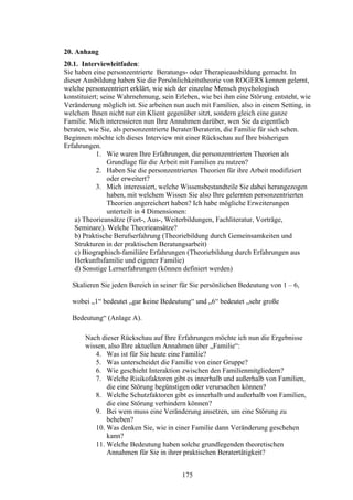 175
20. Anhang
20.1. Interviewleitfaden:
Sie haben eine personzentrierte Beratungs- oder Therapieausbildung gemacht. In
dieser Ausbildung haben Sie die Persönlichkeitstheorie von ROGERS kennen gelernt,
welche personzentriert erklärt, wie sich der einzelne Mensch psychologisch
konstituiert; seine Wahrnehmung, sein Erleben, wie bei ihm eine Störung entsteht, wie
Veränderung möglich ist. Sie arbeiten nun auch mit Familien, also in einem Setting, in
welchem Ihnen nicht nur ein Klient gegenüber sitzt, sondern gleich eine ganze
Familie. Mich interessieren nun Ihre Annahmen darüber, wen Sie da eigentlich
beraten, wie Sie, als personzentrierte Berater/Beraterin, die Familie für sich sehen.
Beginnen möchte ich dieses Interview mit einer Rückschau auf Ihre bisherigen
Erfahrungen.
1. Wie waren Ihre Erfahrungen, die personzentrierten Theorien als
Grundlage für die Arbeit mit Familien zu nutzen?
2. Haben Sie die personzentrierten Theorien für ihre Arbeit modifiziert
oder erweitert?
3. Mich interessiert, welche Wissensbestandteile Sie dabei herangezogen
haben, mit welchem Wissen Sie also Ihre gelernten personzentrierten
Theorien angereichert haben? Ich habe mögliche Erweiterungen
unterteilt in 4 Dimensionen:
a) Theorieansätze (Fort-, Aus-, Weiterbildungen, Fachliteratur, Vorträge,
Seminare). Welche Theorieansätze?
b) Praktische Berufserfahrung (Theoriebildung durch Gemeinsamkeiten und
Strukturen in der praktischen Beratungsarbeit)
c) Biographisch-familiäre Erfahrungen (Theoriebildung durch Erfahrungen aus
Herkunftsfamilie und eigener Familie)
d) Sonstige Lernerfahrungen (können definiert werden)
Skalieren Sie jeden Bereich in seiner für Sie persönlichen Bedeutung von 1 – 6,
wobei „1“ bedeutet „gar keine Bedeutung“ und „6“ bedeutet „sehr große
Bedeutung“ (Anlage A).
Nach dieser Rückschau auf Ihre Erfahrungen möchte ich nun die Ergebnisse
wissen, also Ihre aktuellen Annahmen über „Familie“:
4. Was ist für Sie heute eine Familie?
5. Was unterscheidet die Familie von einer Gruppe?
6. Wie geschieht Interaktion zwischen den Familienmitgliedern?
7. Welche Risikofaktoren gibt es innerhalb und außerhalb von Familien,
die eine Störung begünstigen oder verursachen können?
8. Welche Schutzfaktoren gibt es innerhalb und außerhalb von Familien,
die eine Störung verhindern können?
9. Bei wem muss eine Veränderung ansetzen, um eine Störung zu
beheben?
10. Was denken Sie, wie in einer Familie dann Veränderung geschehen
kann?
11. Welche Bedeutung haben solche grundlegenden theoretischen
Annahmen für Sie in ihrer praktischen Beratertätigkeit?
 
