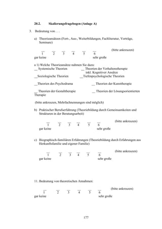 177
20.2. Skalierungsfragebogen (Anlage A)
3. Bedeutung von . . .
a) Theorieansätzen (Fort-, Aus-, Weiterbildungen, Fachliteratur, Vorträge,
Seminare)
__ __ __ __ __ __ (bitte ankreuzen)
1 2 3 4 5 6
gar keine sehr große
a 1) Welche Theorieansätze nahmen Sie dazu:
__ Systemische Theorien __ Theorien der Verhaltenstherapie
inkl. Kognitiver Ansätze
__Soziologische Theorien __Tiefenpsychologische Theorien
__Theorien des Psychodrama __ Theorien der Kunsttherapie
__ Theorien der Gestalttherapie __ Theorien der Lösungsorientierten
Therapie
(bitte ankreuzen, Mehrfachnennungen sind möglich)
b) Praktischer Berufserfahrung (Theoriebildung durch Gemeinsamkeiten und
Strukturen in der Beratungsarbeit)
__ __ __ __ __ __ (bitte ankreuzen)
1 2 3 4 5 6
gar keine sehr große
c) Biographisch-familiären Erfahrungen (Theoriebildung durch Erfahrungen aus
Herkunftsfamilie und eigener Familie)
__ __ __ __ __ __ (bitte ankreuzen)
1 2 3 4 5 6
gar keine sehr große
11. Bedeutung von theoretischen Annahmen:
__ __ __ __ __ __ (bitte ankreuzen)
1 2 3 4 5 6
gar keine sehr große
 