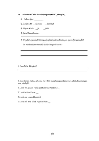 178
20.3. Persönliche und berufsbezogene Daten (Anlage B)
1. Geburtsjahr: _________
2. Geschlecht: __weiblich __männlich
3. Eigene Kinder: __ja __nein
4. Berufsbezeichnung:
__________________________________________________
5. Welche beraterisch/ therapeutische Zusatzausbildungen haben Sie gemacht?
In welchem Jahr haben Sie diese abgeschlossen?
6. Berufliche Tätigkeit?
7. In welchem Setting arbeiten Sie (Bitte zutreffendes ankreuzen, Mehrfachnennungen
sind möglich).
7.1. mit der ganzen Familie (Eltern und Kindern): __
7.2. mit beiden Eltern: __
7.3. mit nur einem Elternteil: __
7.4. nur mit dem Kind/ Jugendlichen: __
 