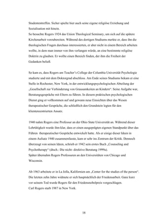 18
Studententreffen. Sicher spielte hier auch seine eigene religiöse Erziehung und
Sozialisation mit hinein.
So besuchte Rogers 1924 das Union Theological Seminary, um sich auf die spätere
Kirchenarbeit vorzubereiten. Während des dortigen Studiums merkte er, dass ihn die
theologischen Fragen durchaus interessierten, er aber nicht in einem Bereich arbeiten
wollte, in dem man immer von ihm verlangen würde, an eine bestimmte religiöse
Doktrin zu glauben. Er wollte einen Bereich finden, der ihm die Freiheit der
Gedanken beließ.
So kam es, dass Rogers am Teacher’s College der Columbia Universität Psychologie
studierte und mit dem Doktorgrad abschloss. Am Ende seines Studiums bekam er eine
Stelle in Rochester, New York, in der entwicklungspsychologischen Abteilung der
„Gesellschaft zur Verhinderung von Grausamkeiten an Kindern“. Seine Aufgabe war,
Beratungsgespräche mit Eltern zu führen. In diesem praktischen psychologischen
Dienst ging er vollkommen auf und gewann neue Einsichten über das Wesen
therapeutischer Gespräche, die schließlich den Grundstein legten für den
klientenzentrierten Ansatz.
1940 nahm Rogers eine Professur an der Ohio State Universität an. Während dieser
Lehrtätigkeit wurde ihm klar, dass er einen ausgeprägten eigenen Standpunkt über das
Führen therapeutischer Gespräche entwickelt hatte. Als er einige dieser Ideen in
einem Aufsatz 1940 zusammenfasste, kam er sehr ins Zentrum der Kritik. Dennoch
überzeugt von seinen Ideen, schrieb er 1942 sein erstes Buch „Counseling and
Psychotherapy“ (dtsch.: Die nicht- direktive Beratung 1999a).
Später übernahm Rogers Professuren an den Universitäten von Chicago und
Wisconsin.
Ab 1963 arbeitete er in La Jolla, Kalifornien am „Center for the studies of the person“.
Die letzten zehn Jahre widmete er sich hauptsächlich der Friedensarbeit. Ganz kurz
vor seinem Tod wurde Rogers für den Friedensnobelpreis vorgeschlagen.
Carl Rogers starb 1987 in New York.
 