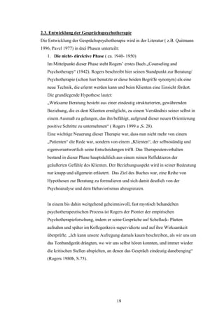19
2.3. Entwicklung der Gesprächspsychotherapie
Die Entwicklung der Gesprächspsychotherapie wird in der Literatur ( z.B. Quitmann
1996, Pavel 1977) in drei Phasen unterteilt:
1. Die nicht- direktive Phase ( ca. 1940- 1950)
Im Mittelpunkt dieser Phase steht Rogers’ erstes Buch „Counseling and
Psychotherapy“ (1942). Rogers beschreibt hier seinen Standpunkt zur Beratung/
Psychotherapie (schon hier benutzte er diese beiden Begriffe synonym) als eine
neue Technik, die erlernt werden kann und beim Klienten eine Einsicht fördert.
Die grundlegende Hypothese lautet:
„Wirksame Beratung besteht aus einer eindeutig strukturierten, gewährenden
Beziehung, die es dem Klienten ermöglicht, zu einem Verständnis seiner selbst in
einem Ausmaß zu gelangen, das ihn befähigt, aufgrund dieser neuen Orientierung
positive Schritte zu unternehmen“ ( Rogers 1999 a ,S. 28).
Eine wichtige Neuerung dieser Therapie war, dass nun nicht mehr von einem
„Patienten“ die Rede war, sondern von einem „Klienten“, der selbstständig und
eigenverantwortlich seine Entscheidungen trifft. Das Therapeutenverhalten
bestand in dieser Phase hauptsächlich aus einem reinen Reflektieren der
geäußerten Gefühle des Klienten. Der Beziehungsaspekt wird in seiner Bedeutung
nur knapp und allgemein erläutert. Das Ziel des Buches war, eine Reihe von
Hypothesen zur Beratung zu formulieren und sich damit deutlich von der
Psychoanalyse und dem Behaviorismus abzugrenzen.
In einem bis dahin weitgehend geheimnisvoll, fast mystisch behandelten
psychotherapeutischen Prozess ist Rogers der Pionier der empirischen
Psychotherapieforschung, indem er seine Gespräche auf Schellack- Platten
aufnahm und später im Kollegenkreis supervidierte und auf ihre Wirksamkeit
überprüfte. „Ich kann unsere Aufregung damals kaum beschreiben, als wir uns um
das Tonbandgerät drängten, wo wir uns selbst hören konnten, und immer wieder
die kritischen Stellen abspielten, an denen das Gespräch eindeutig danebenging“
(Rogers 1980b, S.75).
 