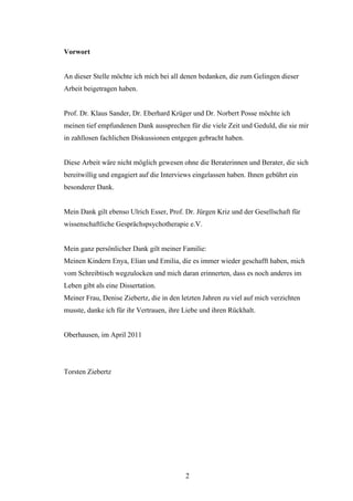 2
Vorwort
An dieser Stelle möchte ich mich bei all denen bedanken, die zum Gelingen dieser
Arbeit beigetragen haben.
Prof. Dr. Klaus Sander, Dr. Eberhard Krüger und Dr. Norbert Posse möchte ich
meinen tief empfundenen Dank aussprechen für die viele Zeit und Geduld, die sie mir
in zahllosen fachlichen Diskussionen entgegen gebracht haben.
Diese Arbeit wäre nicht möglich gewesen ohne die Beraterinnen und Berater, die sich
bereitwillig und engagiert auf die Interviews eingelassen haben. Ihnen gebührt ein
besonderer Dank.
Mein Dank gilt ebenso Ulrich Esser, Prof. Dr. Jürgen Kriz und der Gesellschaft für
wissenschaftliche Gesprächspsychotherapie e.V.
Mein ganz persönlicher Dank gilt meiner Familie:
Meinen Kindern Enya, Elian und Emilia, die es immer wieder geschafft haben, mich
vom Schreibtisch wegzulocken und mich daran erinnerten, dass es noch anderes im
Leben gibt als eine Dissertation.
Meiner Frau, Denise Ziebertz, die in den letzten Jahren zu viel auf mich verzichten
musste, danke ich für ihr Vertrauen, ihre Liebe und ihren Rückhalt.
Oberhausen, im April 2011
Torsten Ziebertz
 