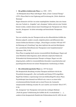 20
2. Die gefühlsverbalisierende Phase ( ca. 1950 – 1957)
Im Mittelpunkt dieser Phase steht Rogers’ Buch „Client- Centered Therapy“
(1951). Dieses Buch ist eine Ergänzung und Erweiterung der „Nicht- direktiven
Beratung“.
Rogers distanziert sich hier von seiner ursprünglichen Annahme, dass sein Ansatz
eher eine Technik ist. „Empathie“ und „Akzeptanz“ dürfen nicht als reine Technik
benutzt werden, sondern müssen innere Einstellungen des Therapeuten sein. Hinzu
kam die „Kongruenz“ als dritte notwendige und hinreichende Therapeuten-
Variable.
Neu war weiterhin, dass der Therapeut nicht nur die offensichtlichen Gefühle des
Klienten aufgreift, sondern versucht, möglichst präzise und differenziert dem
inneren Erleben des Klienten zu folgen. „Wenn Rogers zwischen 1950 und 1957
die Betonung auf „Einstellung“ legt, dann impliziert das auch das Beteiligtsein
bzw. persönliches Betroffensein des Therapeuten in der Gesprächssituation“
(Quitmann 1996, S.149).
Diese Phase ist geprägt durch enorme wissenschaftliche Bemühungen. Rogers und
seine Mitarbeiter haben begonnen, durch zahlreiche empirische Studien die
Wirksamkeit der klientenzentrierten Therapie zu belegen. Rogers war sehr
ehrgeizig darin, endlich in wissenschaftlichen (besonders in psychiatrischen und
psychologischen) Kreisen mit seinem Therapieansatz Anerkennung zu finden.
3. Die erlebenstherapeutische Phase (ca. 1957 bis heute)
Die therapeutische Beziehung zwischen Therapeut und Klient wird als das
Wesentliche herausgestellt. „Der von Gendlin und Zimrig (1955) eingeführte
Begriff des Erlebens ( experiencing) wird zum Schlüsselbegriff in dieser Phase.
Psychotherapie kann demnach nur hilfreich sein, wenn es zu einem tiefen
zwischenmenschlichen Kontakt und zu einem Prozess des Austauschs
interpersoneller Erfahrung zwischen Th. (sic!) und Kl. (sic!) kommt“ (Pavel 1977,
S.34).
Die „Kongruenz“ des Therapeuten wird somit das wichtigste Merkmal.
„Nicht die genaue Verbalisierung der Gefühle des Kl. ist entscheidend ( . . .),
sondern ob das therapeutische Handeln den Erlebnisrahmen des Kl. trifft, ihn sich
 