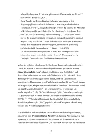 21
selbst näher bringt und der intensive phänomenale Kontakt zwischen Th. und Kl.
nicht abreißt“ (Pavel 1977, S.35).
Dieser Wandel wurde eingeläutet durch Rogers’ Verbindung zu dem
Begegnungsphilosophen Martin Buber und existenzanalytisch orientierten
Therapeuten. Buber’s „Dialogisches Prinzip“, welches die Existenz des Menschen
in Beziehungen sieht, speziell die „Ich- Du – Beziehung“, beeinflusste Rogers
sehr. Die „Ich- Du- Beziehung“ ist eine Beziehung „ . . . in der beide Partner
sowohl den eigenen Standpunkt wie auch den Standpunkt des anderen aus einer
Subjekt- Perspektive heraus erfühlen. In klientenzentrierter Sprache würde das
heißen, dass beide Partner einander begegnen, indem sie sich gleichzeitig
einfühlen in „beide Bezugsrahmen““ (v. Balen 1992, S.170f.)
Die klientenzentrierte Therapie wurde in dieser Zeit von Rogers und seinen
Mitarbeitern ausgeweitet auf „Encounter- Gruppen“ (Begegungsgruppe),
Pädagogik, Gruppentherapie, Spieltherapie, Psychiatrie usw.
Anfang der sechziger Jahre brachte der Hamburger Psychologieprofessor Reinhard
Tausch das Konzept in den deutschsprachigen Raum und gab ihm den Namen
„Gesprächspsychotherapie“. „Tausch brachte diese neue Methode (...) nach
Deutschland und etablierte sie gegen viele Widerstände an der Universität. Seine
Hamburger Professorenkollegen drohten damals, ihn beim Gesundheitsamt
anzuzeigen, weil Psychologen keine Psychotherapie ausüben dürften. Tausch reagierte
taktisch geschickt. „Gespräche können sie mir nicht verwehren“, dachte er und erfand
den Begriff „Gesprächstherapie“ – als „Tarnnamen“, wie er heute sagt. Mit
durchschlagendem Erfolg. Die Gesprächstherapie (später Gesprächspsychotherapie,
T.Z.) verbreitete sich in keinem anderen Land so sehr wie in Deutschland“ (Geuter
2007, S. 67) 1972 wurde in Deutschland die „Gesellschaft für wissenschaftliche
Gesprächspsychotherapie“ ( GwG) gegründet, die das Konzept durch Entwicklung
von Aus- und Weiterbildungen etablierte.
Es war bald nicht mehr nur die Rede von der klientenzentrierten Psychotherapie,
sondern von dem „Personzentrierten Ansatz“, welcher seine Anwendung, wie eben
angedeutet, in den unterschiedlichsten Bereichen und mit den verschiedensten
Menschen fand und immer noch findet. „Ich stellte fest, dass ich nicht bei einer neuen
 