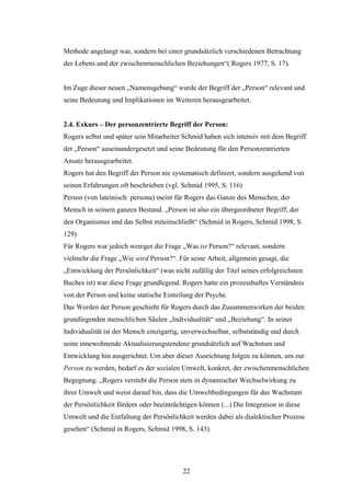 22
Methode angelangt war, sondern bei einer grundsätzlich verschiedenen Betrachtung
des Lebens und der zwischenmenschlichen Beziehungen“( Rogers 1977, S. 17).
Im Zuge dieser neuen „Namensgebung“ wurde der Begriff der „Person“ relevant und
seine Bedeutung und Implikationen im Weiteren herausgearbeitet.
2.4. Exkurs – Der personzentrierte Begriff der Person:
Rogers selbst und später sein Mitarbeiter Schmid haben sich intensiv mit dem Begriff
der „Person“ auseinandergesetzt und seine Bedeutung für den Personzentrierten
Ansatz herausgearbeitet.
Rogers hat den Begriff der Person nie systematisch definiert, sondern ausgehend von
seinen Erfahrungen oft beschrieben (vgl. Schmid 1995, S. 116)
Person (von lateinisch: persona) meint für Rogers das Ganze des Menschen, der
Mensch in seinem ganzen Bestand. „Person ist also ein übergeordneter Begriff, der
den Organismus und das Selbst miteinschließt“ (Schmid in Rogers, Schmid 1998, S.
129)
Für Rogers war jedoch weniger die Frage „Was ist Person?“ relevant, sondern
vielmehr die Frage „Wie wird Person?“. Für seine Arbeit, allgemein gesagt, die
„Entwicklung der Persönlichkeit“ (was nicht zufällig der Titel seines erfolgreichsten
Buches ist) war diese Frage grundlegend. Rogers hatte ein prozesshaftes Verständnis
von der Person und keine statische Einteilung der Psyche.
Das Werden der Person geschieht für Rogers durch das Zusammenwirken der beiden
grundlegenden menschlichen Säulen „Individualität“ und „Beziehung“. In seiner
Individualität ist der Mensch einzigartig, unverwechselbar, selbstständig und durch
seine innewohnende Aktualisierungstendenz grundsätzlich auf Wachstum und
Entwicklung hin ausgerichtet. Um aber dieser Ausrichtung folgen zu können, um zur
Person zu werden, bedarf es der sozialen Umwelt, konkret, der zwischenmenschlichen
Begegnung. „Rogers versteht die Person stets in dynamischer Wechselwirkung zu
ihrer Umwelt und weist darauf hin, dass die Umweltbedingungen für das Wachstum
der Persönlichkeit fördern oder beeinträchtigen können (...) Die Integration in diese
Umwelt und die Entfaltung der Persönlichkeit werden dabei als dialektischer Prozess
gesehen“ (Schmid in Rogers, Schmid 1998, S. 143).
 