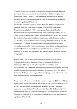 23
Genau aus diesem dialektischen Prozess zwischen Individualität und Relationalität
gewinnt der Personzentrierte Ansatz seine Kraft: Durch die Beziehung (zu einem
Therapeuten, Berater, Lehrer o.ä.) kann der Mensch in seinem Person-Werden
unterstützt werden. So verstanden ist die personale Begegnung für ein Menschsein
konstitutiv (vgl. Krüger 1993, S. 84).
Im Laufe der Zeit wurde Rogers die enorme Bedeutung der Beziehung zwischen
Therapeut und Klient immer klarer, so dass er sie in den Mittelpunkt seiner
Therapietheorie stellte (z.B. 1998a), wie folgendes Zitat verdeutlicht: „Die
therapeutische Beziehung ist eine Beziehung, in der warme Zugewandtheit und das
Fehlen jedweden Zwanges oder persönlichen Drucks durch den Berater dem Klienten
den maximalen Ausdruck von Gefühlen, Einstellungen und Problemen ermöglicht.
Die Beziehung ist eine wohlstrukturierte Beziehung mit Begrenzungen der Zeit, der
Abhängigkeit (…) und der Verantwortlichkeit. In dieser einmaligen Erfahrung
vollständiger emotioneller Freiheit innerhalb eines genau definierten Rahmens hat der
Klient die Möglichkeit, seine Impulse und seine Strukturen, die positiven wie die
negativen, zu erkennen und zu verstehen, wie in keiner anderen Beziehung“ (Rogers
1999a, S. 107).
Schmid (1995, S. 105) erläutert die allgemeine Bedeutung der menschlichen
Beziehung ähnlich: „Vom Beginn des Lebens an erfährt sich der Mensch in
Beziehungen, dabei lernt er, sich selbst und andere zu verstehen – und
mißzuverstehen. Eine Korrektur von Beziehungserfahrungen ist naturgemäß nur durch
neue Beziehungserfahrungen möglich. Geeignete Bedingungen sollen eine Art von
Beziehung schaffen, in der es weitgehend angstfrei gelingen kann, sich auf eine neue
Sicht von sich selbst und anderen einzulassen“.
Rogers bezieht sich in seinem Verständnis von Beziehung auf den Philosophen Martin
Buber, welcher in seinem Hauptwerk „Ich und Du“ (1995, Erstveröffentlichung 1923)
ausführt, dass der Mensch zwingend auf die Beziehung zu anderen Menschen
angewiesen ist, um selbst zum Mensch zu werden. Diese „Ich-Du-Beziehung“ (wie
Buber sie nennt) meint ein Gespräch, in welchem sich zwei Menschen in einer Weise
begegnen, die förderlich für die gegenseitige personale Entwicklung des Menschen ist
(vgl. Krüger 1993, S. 112).
 