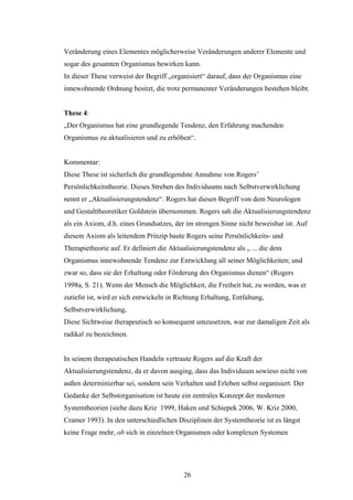 26
Veränderung eines Elementes möglicherweise Veränderungen anderer Elemente und
sogar des gesamten Organismus bewirken kann.
In dieser These verweist der Begriff „organisiert“ darauf, dass der Organismus eine
innewohnende Ordnung besitzt, die trotz permanenter Veränderungen bestehen bleibt.
These 4:
„Der Organismus hat eine grundlegende Tendenz, den Erfahrung machenden
Organismus zu aktualisieren und zu erhöhen“.
Kommentar:
Diese These ist sicherlich die grundlegendste Annahme von Rogers’
Persönlichkeitstheorie. Dieses Streben des Individuums nach Selbstverwirklichung
nennt er „Aktualisierungstendenz“. Rogers hat diesen Begriff von dem Neurologen
und Gestalttheoretiker Goldstein übernommen. Rogers sah die Aktualisierungstendenz
als ein Axiom, d.h. eines Grundsatzes, der im strengen Sinne nicht beweisbar ist. Auf
diesem Axiom als leitendem Prinzip baute Rogers seine Persönlichkeits- und
Therapietheorie auf. Er definiert die Aktualisierungstendenz als „ ... die dem
Organismus innewohnende Tendenz zur Entwicklung all seiner Möglichkeiten; und
zwar so, dass sie der Erhaltung oder Förderung des Organismus dienen“ (Rogers
1998a, S. 21). Wenn der Mensch die Möglichkeit, die Freiheit hat, zu werden, was er
zutiefst ist, wird er sich entwickeln in Richtung Erhaltung, Entfaltung,
Selbstverwirklichung,
Diese Sichtweise therapeutisch so konsequent umzusetzen, war zur damaligen Zeit als
radikal zu bezeichnen.
In seinem therapeutischen Handeln vertraute Rogers auf die Kraft der
Aktualisierungstendenz, da er davon ausging, dass das Individuum sowieso nicht von
außen determinierbar sei, sondern sein Verhalten und Erleben selbst organisiert. Der
Gedanke der Selbstorganisation ist heute ein zentrales Konzept der modernen
Systemtheorien (siehe dazu Kriz 1999, Haken und Schiepek 2006, W. Kriz 2000,
Cramer 1993). In den unterschiedlichen Disziplinen der Systemtheorie ist es längst
keine Frage mehr, ob sich in einzelnen Organismen oder komplexen Systemen
 