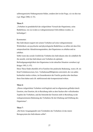 27
selbstorganisierte Ordnungsmuster bilden, sondern dort ist die Frage, wie sie dies tun
(vgl. Höger 2006, S. 53).
These 5:
„Verhalten ist grundsätzlich der zielgerichtete Versuch des Organismus, seine
Bedürfnisse, wie sie in dem so wahrgenommenen Feld erfahren wurden, zu
befriedigen“.
Kommentar:
Das Individuum reagiert mit seinem Verhalten auf seine wahrgenommene
Wirklichkeit, um psychische und physiologische Bedürfnisse zu stillen mit dem Ziel,
entsprechend der Aktualisierungstendenz, den Organismus zu erhalten und zu
erhöhen.
Selbst wenn das soziale Umfeld das Verhalten des Individuums eher als schädlich für
ihn ansieht, wird das Individuum sein Verhalten als optimale
Befriedigungsmöglichkeit des Organismus in der aktuellen Situation verstehen (vgl.
Krüger 1993, S. 97).
Diese These findet ebenfalls oft in Familien ihre praktische Bedeutung, wenn z.B. ein
Kind Verhaltensweisen, bzw. Verhaltensauffälligkeiten entwickelt, die von außen
beobachtet sinnlos wirken, im Gesamtkontext der Familie gesehen aber durchaus
ihren Sinn haben und z.B. stabilisierend oder kompensierend wirken.
These 6:
„Dieses zielgerichtete Verhalten wird begleitet und im allgemeinen gefördert durch
Emotion, eine Emotion, die in Beziehung steht zu dem Suchen aller vollziehenden
Aspekte des Verhaltens, und die Intensität der Emotion steht in Beziehung zu der
wahrgenommenen Bedeutung des Verhaltens für die Erhaltung und Erhöhung des
Organismus“.
These 7:
„Der beste Ausgangspunkt zum Verständnis des Verhaltens ist das innere
Bezugssystem des Individuums selbst“.
 