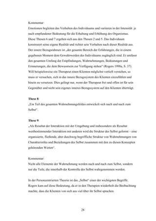 28
Kommentar:
Emotionen begleiten das Verhalten des Individuums und variieren in der Intensität je
nach empfundener Bedeutung für die Erhaltung und Erhöhung des Organismus.
Diese Thesen 6 und 7 ergeben sich aus den Thesen 2 und 5. Das Individuum
konstruiert seine eigene Realität und richtet sein Verhalten nach dieser Realität aus.
Der innere Bezugsrahmen ist „der gesamte Bereich der Erfahrungen, die in einem
gegebenen Moment dem Gewahrwerden des Individuums zugänglich sind. Er umfasst
den gesamten Umfang der Empfindungen, Wahrnehmungen, Bedeutungen und
Erinnerungen, die dem Bewusstsein zur Verfügung stehen“ (Rogers 1998a, S. 37).
Will beispielsweise ein Therapeut einen Klienten möglichst vertieft verstehen, so
muss er versuchen, sich in das innere Bezugssystem des Klienten einzufühlen und
hinein zu versetzen. Dies gelingt nur, wenn der Therapeut frei und offen ist für sein
Gegenüber und nicht sein eigenes inneres Bezugssystem auf den Klienten überträgt.
These 8:
„Ein Teil des gesamten Wahrnehmungsfeldes entwickelt sich nach und nach zum
Selbst“.
These 9:
„Als Resultat der Interaktion mit der Umgebung und insbesondere als Resultat
wertbestimmender Interaktion mit anderen wird die Struktur des Selbst geformt – eine
organisierte, fließende, aber durchweg begriffliche Struktur von Wahrnehmungen von
Charakteristika und Beziehungen des Selbst zusammen mit den zu diesen Konzepten
gehörenden Werten“.
Kommentar:
Nicht alle Elemente der Wahrnehmung werden nach und nach zum Selbst, sondern
nur die Teile, die innerhalb der Kontrolle des Selbst wahrgenommen werden.
In der Personzentrierten Theorie ist das „Selbst“ einer der wichtigsten Begriffe.
Rogers kam auf diese Bedeutung, da er in den Therapien wiederholt die Beobachtung
machte, dass die Klienten von sich aus viel über ihr Selbst sprachen.
 