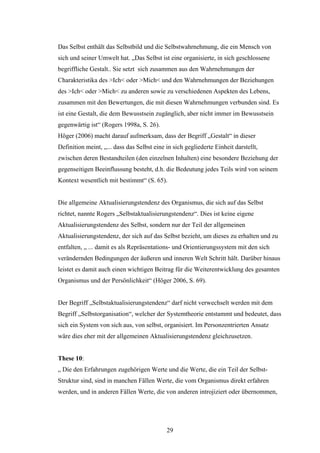 29
Das Selbst enthält das Selbstbild und die Selbstwahrnehmung, die ein Mensch von
sich und seiner Umwelt hat. „Das Selbst ist eine organisierte, in sich geschlossene
begriffliche Gestalt.. Sie setzt sich zusammen aus den Wahrnehmungen der
Charakteristika des >Ich< oder >Mich< und den Wahrnehmungen der Beziehungen
des >Ich< oder >Mich< zu anderen sowie zu verschiedenen Aspekten des Lebens,
zusammen mit den Bewertungen, die mit diesen Wahrnehmungen verbunden sind. Es
ist eine Gestalt, die dem Bewusstsein zugänglich, aber nicht immer im Bewusstsein
gegenwärtig ist“ (Rogers 1998a, S. 26).
Höger (2006) macht darauf aufmerksam, dass der Begriff „Gestalt“ in dieser
Definition meint, „... dass das Selbst eine in sich gegliederte Einheit darstellt,
zwischen deren Bestandteilen (den einzelnen Inhalten) eine besondere Beziehung der
gegenseitigen Beeinflussung besteht, d.h. die Bedeutung jedes Teils wird von seinem
Kontext wesentlich mit bestimmt“ (S. 65).
Die allgemeine Aktualisierungstendenz des Organismus, die sich auf das Selbst
richtet, nannte Rogers „Selbstaktualisierungstendenz“. Dies ist keine eigene
Aktualisierungstendenz des Selbst, sondern nur der Teil der allgemeinen
Aktualisierungstendenz, der sich auf das Selbst bezieht, um dieses zu erhalten und zu
entfalten, „ ... damit es als Repräsentations- und Orientierungssystem mit den sich
verändernden Bedingungen der äußeren und inneren Welt Schritt hält. Darüber hinaus
leistet es damit auch einen wichtigen Beitrag für die Weiterentwicklung des gesamten
Organismus und der Persönlichkeit“ (Höger 2006, S. 69).
Der Begriff „Selbstaktualisierungstendenz“ darf nicht verwechselt werden mit dem
Begriff „Selbstorganisation“, welcher der Systemtheorie entstammt und bedeutet, dass
sich ein System von sich aus, von selbst, organisiert. Im Personzentrierten Ansatz
wäre dies eher mit der allgemeinen Aktualisierungstendenz gleichzusetzen.
These 10:
„ Die den Erfahrungen zugehörigen Werte und die Werte, die ein Teil der Selbst-
Struktur sind, sind in manchen Fällen Werte, die vom Organismus direkt erfahren
werden, und in anderen Fällen Werte, die von anderen introjiziert oder übernommen,
 