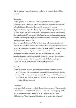 30
aber in verzerrter Form wahrgenommen werden, so als wären sie direkt erfahren
worden“.
Kommentar:
Nach Rogers bildet sich durch eine Vielzahl eigener positiver und negativer
Erfahrungen in der Kindheit ein System von Wertvorstellungen, mit welchem wir
äußere Einflüsse und Situationen bewerten. Er nennt dieses System das
Organismische Wertungssystem. Dieses Organismische Wertungssystem wird aber
nicht nur von eigenen Erfahrungen genährt, sondern auch von äußeren Erfahrungen.
Das Organismische Wertungssystem stellt für die Person eine Steuerungsinstanz dar,
die ihr Rückmeldung darüber gibt, wie die Erfahrungen zur Erhöhung und Entfaltung
des Organismus zu bewerten sind.
Nicht nur eigene Erfahrungen bilden das Selbst eines Individuums, sondern auch
äußere Einflüsse und Bewertungen, die vom Individuum aber verzerrt wahrgenommen
werden, so als wären sie eigene Erfahrungen. Hierbei ist es möglich, dass die eigenen
direkten Erfahrungen des Organismus im Widerspruch stehen zu Bewertungen von
anderen Personen. Das Individuum steht nun in dem Konflikt, nur das Eine
befriedigen zu können, was immer gleichzeitig bedeutet, das Andere zu ignorieren
oder zumindest verzerrt wahrzunehmen, damit es in das Selbstkonzept passt.
Rogers sieht dies als den Beginn der psychischen Fehlanpassung.
These 11:
„Wenn Erfahrungen im Leben des Individuums auftreten, werden sie entweder
a) symbolisiert, wahrgenommen und in eine Beziehung zum Selbst organisiert,
b) ignoriert, weil es keine wahrgenommene Beziehung zur Selbst-Struktur gibt,
c) geleugnet oder verzerrt symbolisiert, weil die Erfahrung mit der Struktur des
Selbst nicht übereinstimmt“
Kommentar:
In a) werden die Erfahrungen vom Individuum wahrgenommen und übernommen ins
Selbst, da sie mit diesem übereinstimmen. In b) werden die Erfahrungen ignoriert,
weil sie irrelevant sind. In c) werden sie verzerrt wahrgenommen, weil die
Erfahrungen im Widerspruch zum Selbst stehen. In der Verzerrung werden die
 