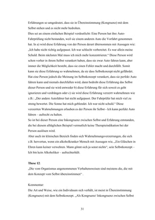 31
Erfahrungen so umgedeutet, dass sie in Übereinstimmung (Kongruenz) mit dem
Selbst stehen und es nicht mehr bedrohen.
Dies sei an einem einfachen Beispiel verdeutlicht: Eine Person hat ihre Auto-
Fahrprüfung nicht bestanden, weil sie einem anderen Auto die Vorfahrt genommen
hat. In a) wird diese Erfahrung von der Person derart übernommen mit Aussagen wie:
„Ich habe nicht richtig aufgepasst. Ich war schlecht vorbereitet. Es war allein meine
Schuld. Beim nächsten Mal muss ich mich mehr konzentrieren.“ Diese Person wird
schon vorher in ihrem Selbst verankert haben, dass sie zwar Auto fahren kann, aber
immer die Möglichkeit besteht, dass sie einen Fehler macht und durchfällt. Somit
kann sie diese Erfahrung so wahrnehmen, da sie dass Selbstkonzept nicht gefährdet.
Hat eine Person jedoch die Meinung im Selbstkonzept verankert, dass sie perfekt Auto
fahren kann und niemals durchfallen wird, dann bedroht diese Erfahrung das Selbst
dieser Person und sie wird entweder b) diese Erfahrung für sich soweit es geht
ignorieren und verdrängen oder c) sie wird diese Erfahrung verzerrt wahrnehmen wie
z.B.: „Der andere Autofahrer hat nicht aufgepasst. Der Fahrprüfer hat mich viel zu
streng bewertet. Die Sonne hat mich geblendet. Ich war nicht schuld.“ Diese
verzerrten Wahrnehmungen erlauben es der Person ihr Selbst - Ich kann perfekt Auto
fahren – aufrecht zu halten.
So ist bei dieser Person eine Inkongruenz zwischen Selbst und Erfahrung entstanden,
die bei diesem alltäglichen Beispiel vermutlich keine Therapieindikation bei der
Person auslösen wird.
Aber auch im klinischen Bereich finden sich Wahrnehmungsverzerrungen, die sich
z.B. hervortun, wenn ein alkoholkranker Mensch mit Aussagen wie, „Ein Gläschen in
Ehren kann keiner verwehren. Mann gönnt sich ja sonst nichts“, sein Selbstkonzept –
Ich bin kein Alkoholiker – aufrechterhält.
These 12:
„Die vom Organismus angenommenen Verhaltensweisen sind meistens die, die mit
dem Konzept vom Selbst übereinstimmen“ .
Kommentar:
Die Art und Weise, wie ein Individuum sich verhält, ist meist in Übereinstimmung
(Kongruenz) mit dem Selbstkonzept. „Als Kongruenz/ Inkongruenz zwischen Selbst
 