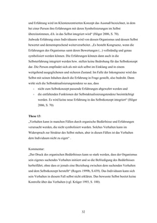 32
und Erfahrung wird im Klientenzentrierten Konzept das Ausmaß bezeichnet, in dem
bei einer Person ihre Erfahrungen mit deren Symbolisierungen im Selbst
übereinstimmen, d.h. in das Selbst integriert wird“ (Höger 2006, S. 70).
Jedwede Erfahrung eines Individuums wird von dessen Organismus und dessen Selbst
bewertet und dementsprechend weiterverarbeitet. „Es besteht Kongruenz, wenn die
Erfahrungen des Organismus samt deren Bewertungen (...) vollständig und genau
symbolisiert werden können. Die Erfahrungen können dann auch in die
Selbsterfahrung integriert werden bzw. stellen keine Bedrohung für das Selbstkonzept
dar. Die Person empfindet sich als mit sich selbst im Einklang und in einem
weitgehend ausgeglichenen und sicheren Zustand. Im Falle der Inkongruenz wird das
Selbst mit seinen Inhalten durch die Erfahrung in Frage gestellt, also bedroht. Dann
wirkt sich die Selbstaktualisierungstendenz so aus, dass
- nicht zum Selbstkonzept passende Erfahrungen abgewehrt werden und
- die entfaltenden Funktionen der Selbstaktualisierungstendenz beeinträchtigt
werden. Es wird keine neue Erfahrung in das Selbstkonzept integriert“ (Höger
2006, S. 70)
These 13:
„Verhalten kann in manchen Fällen durch organische Bedürfnisse und Erfahrungen
verursacht werden, die nicht symbolisiert wurden. Solches Verhalten kann im
Widerspruch zur Struktur des Selbst stehen, aber in diesen Fällen ist das Verhalten
dem Individuum nicht zu eigen“ .
Kommentar:
„Der Druck des organischen Bedürfnisses kann so stark werden, dass der Organismus
sein eigenes suchendes Verhalten initiiert und so die Befriedigung des Bedürfnisses
herbeiführt, ohne dass er jemals eine Beziehung zwischen dem suchenden Verhalten
und dem Selbstkonzept herstellt“ (Rogers 1999b, S.439). Das Individuum kann sich
sein Verhalten in diesem Fall selbst nicht erklären. Das bewusste Selbst besitzt keine
Kontrolle über das Verhalten (vgl. Krüger 1993, S. 100).
 