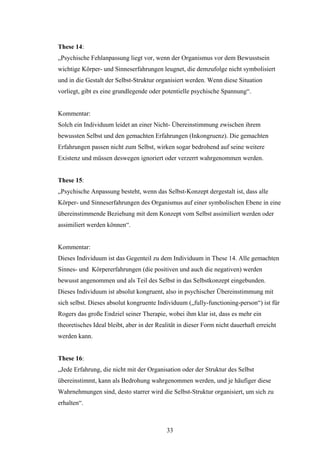 33
These 14:
„Psychische Fehlanpassung liegt vor, wenn der Organismus vor dem Bewusstsein
wichtige Körper- und Sinneserfahrungen leugnet, die demzufolge nicht symbolisiert
und in die Gestalt der Selbst-Struktur organisiert werden. Wenn diese Situation
vorliegt, gibt es eine grundlegende oder potentielle psychische Spannung“.
Kommentar:
Solch ein Individuum leidet an einer Nicht- Übereinstimmung zwischen ihrem
bewussten Selbst und den gemachten Erfahrungen (Inkongruenz). Die gemachten
Erfahrungen passen nicht zum Selbst, wirken sogar bedrohend auf seine weitere
Existenz und müssen deswegen ignoriert oder verzerrt wahrgenommen werden.
These 15:
„Psychische Anpassung besteht, wenn das Selbst-Konzept dergestalt ist, dass alle
Körper- und Sinneserfahrungen des Organismus auf einer symbolischen Ebene in eine
übereinstimmende Beziehung mit dem Konzept vom Selbst assimiliert werden oder
assimiliert werden können“.
Kommentar:
Dieses Individuum ist das Gegenteil zu dem Individuum in These 14. Alle gemachten
Sinnes- und Körpererfahrungen (die positiven und auch die negativen) werden
bewusst angenommen und als Teil des Selbst in das Selbstkonzept eingebunden.
Dieses Individuum ist absolut kongruent, also in psychischer Übereinstimmung mit
sich selbst. Dieses absolut kongruente Individuum („fully-functioning-person“) ist für
Rogers das große Endziel seiner Therapie, wobei ihm klar ist, dass es mehr ein
theoretisches Ideal bleibt, aber in der Realität in dieser Form nicht dauerhaft erreicht
werden kann.
These 16:
„Jede Erfahrung, die nicht mit der Organisation oder der Struktur des Selbst
übereinstimmt, kann als Bedrohung wahrgenommen werden, und je häufiger diese
Wahrnehmungen sind, desto starrer wird die Selbst-Struktur organisiert, um sich zu
erhalten“.
 