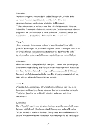 34
Kommentar:
Wenn die Inkongruenz zwischen Selbst und Erfahrung wächst, wird das Selbst
Abwehrmechanismen organisieren, die es schützen. Je stärker diese
Abwehrmechanismen werden, umso schwieriger sind konstruktive
Verhaltensänderungen zu erreichen. Ohne diese Abwehrmechanismen müsste das
Selbst diese Erfahrungen zulassen, was einen völligen Zusammenbruch des Selbst zur
Folge hätte. Das Individuum wird in dieser Phase einen Leidensdruck spüren, was
wiederum eine Motivation für die Annahme von Hilfe bedeuten kann.
These 17:
„Unter bestimmten Bedingungen, zu denen in erster Linie ein völliges Fehlen
jedweder Bedrohung für die Selbst-Struktur gehört, können Erfahrungen, die nicht mit
ihr übereinstimmen, wahrgenommen und überprüft und die Struktur des Selbst
revidiert werden, um derartige Erfahrungen zu assimilieren und einzuschließen“.
Kommentar:
Diese These ist eine wichtige Grundlage für Rogers’ Therapie, oder genauer gesagt,
die therapeutische Beziehung. Der Therapeut schafft eine akzeptierende Atmosphäre,
in welcher der Klient, frei von Bewertung oder Bedrohung, gemachte Erfahrungen
langsam in sein Selbstkonzept einbinden kann. Das Selbstkonzept erweitert sich und
zuvor widersprüchliche Erfahrungen werden integriert
These 18:
„Wenn das Individuum all seine Körper und Sinneserfahrungen wahr- und in ein
konsistentes und integriertes System aufnimmt, dann hat es notwendigerweise mehr
Verständnis für andere und verhält sich gegenüber anderen als Individuen
akzeptierender“ .
Kommentar:
Die in These 16 beschriebenen Abwehrmechanismen gegenüber neuen Erfahrungen,
bedeuten natürlich auch, Abwehr gegenüber Erfahrungen mit anderen Menschen.
Werden dann diese Abwehrmechanismen fallengelassen, kann das Individuum den
anderen wieder akzeptierender wahrnehmen. Konkret bezogen auf die Erfahrung der
 