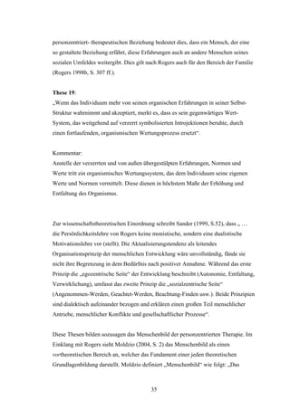 35
personzentriert- therapeutischen Beziehung bedeutet dies, dass ein Mensch, der eine
so gestaltete Beziehung erfährt, diese Erfahrungen auch an andere Menschen seines
sozialen Umfeldes weitergibt. Dies gilt nach Rogers auch für den Bereich der Familie
(Rogers 1998b, S. 307 ff.).
These 19:
„Wenn das Individuum mehr von seinen organischen Erfahrungen in seiner Selbst-
Struktur wahrnimmt und akzeptiert, merkt es, dass es sein gegenwärtiges Wert-
System, das weitgehend auf verzerrt symbolisierten Introjektionen beruhte, durch
einen fortlaufenden, organismischen Wertungsprozess ersetzt“.
Kommentar:
Anstelle der verzerrten und von außen übergestülpten Erfahrungen, Normen und
Werte tritt ein organismisches Wertungssystem, das dem Individuum seine eigenen
Werte und Normen vermittelt. Diese dienen in höchstem Maße der Erhöhung und
Entfaltung des Organismus.
Zur wissenschaftstheoretischen Einordnung schreibt Sander (1999, S.52), dass „ …
die Persönlichkeitslehre von Rogers keine monistische, sondern eine dualistische
Motivationslehre vor (stellt). Die Aktualisierungstendenz als leitendes
Organisationsprinzip der menschlichen Entwicklung wäre unvollständig, fände sie
nicht ihre Begrenzung in dem Bedürfnis nach positiver Annahme. Während das erste
Prinzip die „egozentrische Seite“ der Entwicklung beschreibt (Autonomie, Entfaltung,
Verwirklichung), umfasst das zweite Prinzip die „sozialzentrische Seite“
(Angenommen-Werden, Geachtet-Werden, Beachtung-Finden usw.). Beide Prinzipien
sind dialektisch aufeinander bezogen und erklären einen großen Teil menschlicher
Antriebe, menschlicher Konflikte und gesellschaftlicher Prozesse“.
Diese Thesen bilden sozusagen das Menschenbild der personzentrierten Therapie. Im
Einklang mit Rogers sieht Moldzio (2004, S. 2) das Menschenbild als einen
vortheoretischen Bereich an, welcher das Fundament einer jeden theoretischen
Grundlagenbildung darstellt. Moldzio definiert „Menschenbild“ wie folgt: „Das
 