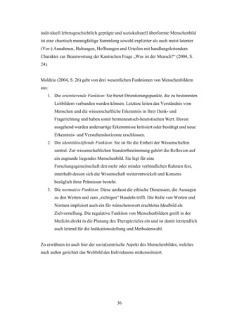 36
individuell lebensgeschichtlich geprägte und soziokulturell überformte Menschenbild
ist eine chaotisch mannigfaltige Sammlung sowohl expliziter als auch meist latenter
(Vor-) Annahmen, Haltungen, Hoffnungen und Urteilen mit handlungsleitendem
Charakter zur Beantwortung der Kantischen Frage „Was ist der Mensch?“ (2004, S.
24).
Moldzio (2004, S. 26) geht von drei wesentlichen Funktionen von Menschenbildern
aus:
1. Die orientierende Funktion: Sie bietet Orientierungspunkte, die zu bestimmten
Leitbildern verbunden werden können. Letztere leiten das Verständnis vom
Menschen und die wissenschaftliche Erkenntnis in ihrer Denk- und
Fragerichtung und haben somit hermeneutisch-heuristischen Wert. Davon
ausgehend werden andersartige Erkenntnisse kritisiert oder bestätigt und neue
Erkenntnis- und Verstehenshorizonte erschlossen.
2. Die identitätsstiftende Funktion: Sie ist für die Einheit der Wissenschaften
zentral. Zur wissenschaftlichen Standortbestimmung gehört die Reflexion auf
ein zugrunde liegendes Menschenbild. Sie legt für eine
Forschungsgemeinschaft den mehr oder minder verbindlichen Rahmen fest,
innerhalb dessen sich die Wissenschaft weiterentwickelt und Konsens
bezüglich ihrer Prämissen besteht.
3. Die normative Funktion: Diese umfasst die ethische Dimension, die Aussagen
zu den Werten und zum „richtigen“ Handeln trifft. Die Rolle von Werten und
Normen impliziert auch ein für wünschenswert erachtetes Idealbild als
Zielvorstellung. Die regulative Funktion von Menschenbildern greift in der
Medizin direkt in die Planung des Therapiezieles ein und ist damit letztendlich
auch leitend für die Indikationsstellung und Methodenwahl.
Zu erwähnen ist auch hier der sozialzentrische Aspekt des Menschenbildes, welches
nach außen gerichtet das Weltbild des Individuums mitkonstituiert.
 