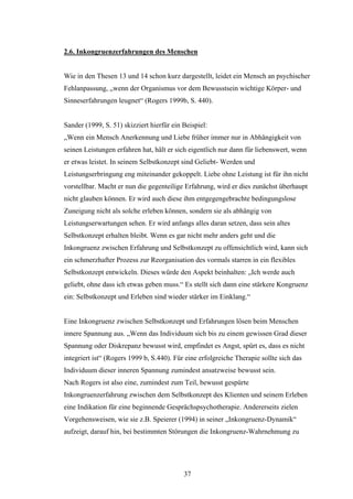 37
2.6. Inkongruenzerfahrungen des Menschen
Wie in den Thesen 13 und 14 schon kurz dargestellt, leidet ein Mensch an psychischer
Fehlanpassung, „wenn der Organismus vor dem Bewusstsein wichtige Körper- und
Sinneserfahrungen leugnet“ (Rogers 1999b, S. 440).
Sander (1999, S. 51) skizziert hierfür ein Beispiel:
„Wenn ein Mensch Anerkennung und Liebe früher immer nur in Abhängigkeit von
seinen Leistungen erfahren hat, hält er sich eigentlich nur dann für liebenswert, wenn
er etwas leistet. In seinem Selbstkonzept sind Geliebt- Werden und
Leistungserbringung eng miteinander gekoppelt. Liebe ohne Leistung ist für ihn nicht
vorstellbar. Macht er nun die gegenteilige Erfahrung, wird er dies zunächst überhaupt
nicht glauben können. Er wird auch diese ihm entgegengebrachte bedingungslose
Zuneigung nicht als solche erleben können, sondern sie als abhängig von
Leistungserwartungen sehen. Er wird anfangs alles daran setzen, dass sein altes
Selbstkonzept erhalten bleibt. Wenn es gar nicht mehr anders geht und die
Inkongruenz zwischen Erfahrung und Selbstkonzept zu offensichtlich wird, kann sich
ein schmerzhafter Prozess zur Reorganisation des vormals starren in ein flexibles
Selbstkonzept entwickeln. Dieses würde den Aspekt beinhalten: „Ich werde auch
geliebt, ohne dass ich etwas geben muss.“ Es stellt sich dann eine stärkere Kongruenz
ein: Selbstkonzept und Erleben sind wieder stärker im Einklang.“
Eine Inkongruenz zwischen Selbstkonzept und Erfahrungen lösen beim Menschen
innere Spannung aus. „Wenn das Individuum sich bis zu einem gewissen Grad dieser
Spannung oder Diskrepanz bewusst wird, empfindet es Angst, spürt es, dass es nicht
integriert ist“ (Rogers 1999 b, S.440). Für eine erfolgreiche Therapie sollte sich das
Individuum dieser inneren Spannung zumindest ansatzweise bewusst sein.
Nach Rogers ist also eine, zumindest zum Teil, bewusst gespürte
Inkongruenzerfahrung zwischen dem Selbstkonzept des Klienten und seinem Erleben
eine Indikation für eine beginnende Gesprächspsychotherapie. Andererseits zielen
Vorgehensweisen, wie sie z.B. Speierer (1994) in seiner „Inkongruenz-Dynamik“
aufzeigt, darauf hin, bei bestimmten Störungen die Inkongruenz-Wahrnehmung zu
 