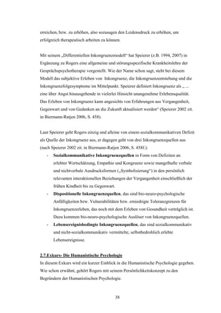 38
erreichen, bzw. zu erhöhen, also sozusagen den Leidensdruck zu erhöhen, um
erfolgreich therapeutisch arbeiten zu können.
Mit seinem „Differentiellen Inkongruenzmodell“ hat Speierer (z.B. 1994, 2007) in
Ergänzung zu Rogers eine allgemeine und störungsspezifische Krankheitslehre der
Gesprächspsychotherapie vorgestellt. Wie der Name schon sagt, steht bei diesem
Modell das subjektive Erleben von Inkongruenz, die Inkongruenzentstehung und die
Inkongruenzfolgesymptome im Mittelpunkt. Speierer definiert Inkongruenz als „ ...
eine über Angst hinausgehende in vielerlei Hinsicht unangenehme Erlebensqualität.
Das Erleben von Inkongruenz kann angesichts von Erfahrungen aus Vergangenheit,
Gegenwart und von Gedanken an die Zukunft aktualisiert werden“ (Speierer 2002 zit.
in Biermann-Ratjen 2006, S. 458).
Laut Speierer geht Rogers einzig und alleine von einem sozialkommunikativen Defizit
als Quelle der Inkongruenz aus, er dagegen geht von drei Inkongruenzquellen aus
(nach Speierer 2002 zit. in Biermann-Ratjen 2006, S. 458f.):
- Sozialkommunikative Inkongruenzquellen in Form von Defiziten an
erlebter Wertschätzung, Empathie und Kongruenz sowie mangelhafte verbale
und nichtverbale Ausdrucksformen („Symbolisierung“) in den persönlich
relevanten interaktionellen Beziehungen der Vergangenheit einschließlich der
frühen Kindheit bis zu Gegenwart.
- Dispositionelle Inkongruenzquellen, das sind bio-neuro-psychologische
Anfälligkeiten bzw. Vulnerabilitäten bzw. erniedrigte Toleranzgrenzen für
Inkongruenzerleben, das noch mit dem Erleben von Gesundheit verträglich ist.
Dazu kommen bio-neuro-psychologische Auslöser von Inkongruenzquellen.
- Lebensereignisbedingte Inkongruenzquellen, das sind sozialkommunikativ
und nicht-sozialkommunikativ vermittelte, selbstbedrohlich erlebte
Lebensereignisse.
2.7.Exkurs- Die Humanistische Psychologie
In diesem Exkurs wird ein kurzer Einblick in die Humanistische Psychologie gegeben.
Wie schon erwähnt, gehört Rogers mit seinem Persönlichkeitskonzept zu den
Begründern der Humanistischen Psychologie.
 