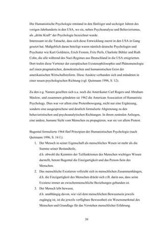 39
Die Humanistische Psychologie entstand in den fünfziger und sechziger Jahren des
vorigen Jahrhunderts in den USA, wo sie, neben Psychoanalyse und Behaviorismus,
als „dritte Kraft“ der Psychologie bezeichnet wurde.
Interessant ist die Tatsache, dass sich diese Entwicklung zuerst in den USA in Gang
gesetzt hat. Maßgeblich daran beteiligt waren nämlich deutsche Psychologen und
Psychiater wie Kurt Goldstein, Erich Fromm, Fritz Perls, Charlotte Bühler und Ruth
Cohn, die alle während des Nazi-Regimes aus Deutschland in die USA emigrierten.
Dort trafen diese Vertreter der europäischen Existenzphilosophie und Phänomenologie
auf einen pragmatischen, demokratischen und humanistischen Geist der
amerikanischen Wirtschaftsreform. Diese Ansätze verbanden sich und mündeten in
einer neuen psychologischen Richtung (vgl. Quitmann 1996, S. 12).
Zu den o.g. Namen gesellten sich u.a. noch die Amerikaner Carl Rogers und Abraham
Maslow, und zusammen gründeten sie 1962 die American Association of Humanistic
Psychology. Dies war vor allem eine Protestbewegung, nicht nur eine Ergänzung,
sondern eine ausgesprochene und deutlich formulierte Abgrenzung zu den
behavioristischen und psychoanalytischen Richtungen. In ihrem zentralen Anliegen,
eine andere, humane Sicht vom Menschen zu propagieren, war sie vor allem Protest.
Bugental formulierte 1964 fünf Prinzipien der Humanistischen Psychologie (nach
Quitmann 1996, S. 14 f.):
1. Der Mensch in seiner Eigenschaft als menschliches Wesen ist mehr als die
Summe seiner Bestandteile,
d.h. obwohl die Kenntnis der Teilfunktionen des Menschen wichtiges Wissen
darstellt, betont Bugental die Einzigartigkeit und das Person-Sein des
Menschen.
2. Das menschliche Existieren vollzieht sich in menschlichen Zusammenhängen,
d.h. die Einzigartigkeit des Menschen drückt sich z.B. darin aus, dass seine
Existenz immer an zwischenmenschliche Beziehungen gebunden ist.
3. Der Mensch lebt bewusst,
d.h. unabhängig davon, wie viel dem menschlichen Bewusstsein jeweils
zugängig ist, ist die jeweils verfügbare Bewusstheit ein Wesensmerkmal des
Menschen und Grundlage für das Verstehen menschlicher Erfahrung.
 