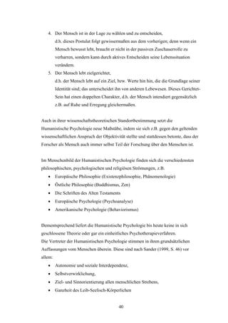 40
4. Der Mensch ist in der Lage zu wählen und zu entscheiden,
d.h. dieses Postulat folgt gewissermaßen aus dem vorherigen; denn wenn ein
Mensch bewusst lebt, braucht er nicht in der passiven Zuschauerrolle zu
verharren, sondern kann durch aktives Entscheiden seine Lebenssituation
verändern.
5. Der Mensch lebt zielgerichtet,
d.h. der Mensch lebt auf ein Ziel, bzw. Werte hin hin, die die Grundlage seiner
Identität sind; das unterscheidet ihn von anderen Lebewesen. Dieses Gerichtet-
Sein hat einen doppelten Charakter, d.h. der Mensch intendiert gegensätzlich
z.B. auf Ruhe und Erregung gleichermaßen.
Auch in ihrer wissenschaftstheoretischen Standortbestimmung setzt die
Humanistische Psychologie neue Maßstäbe, indem sie sich z.B. gegen den geltenden
wissenschaftlichen Anspruch der Objektivität stellte und stattdessen betonte, dass der
Forscher als Mensch auch immer selbst Teil der Forschung über den Menschen ist.
Im Menschenbild der Humanistischen Psychologie finden sich die verschiedensten
philosophischen, psychologischen und religiösen Strömungen, z.B.
 Europäische Philosophie (Existenzphilosophie, Phänomenologie)
 Östliche Philosophie (Buddhismus, Zen)
 Die Schriften des Alten Testaments
 Europäische Psychologie (Psychoanalyse)
 Amerikanische Psychologie (Behaviorismus)
Dementsprechend liefert die Humanistische Psychologie bis heute keine in sich
geschlossene Theorie oder gar ein einheitliches Psychotherapieverfahren.
Die Vertreter der Humanistischen Psychologie stimmen in ihren grundsätzlichen
Auffassungen vom Menschen überein. Diese sind nach Sander (1999, S. 46) vor
allem:
 Autonomie und soziale Interdependenz,
 Selbstverwirklichung,
 Ziel- und Sinnorientierung allen menschlichen Strebens,
 Ganzheit des Leib-Seelisch-Körperlichen
 