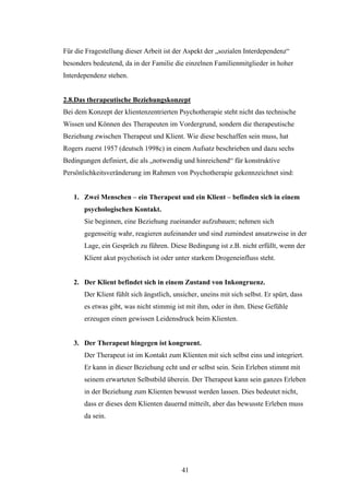 41
Für die Fragestellung dieser Arbeit ist der Aspekt der „sozialen Interdependenz“
besonders bedeutend, da in der Familie die einzelnen Familienmitglieder in hoher
Interdependenz stehen.
2.8.Das therapeutische Beziehungskonzept
Bei dem Konzept der klientenzentrierten Psychotherapie steht nicht das technische
Wissen und Können des Therapeuten im Vordergrund, sondern die therapeutische
Beziehung zwischen Therapeut und Klient. Wie diese beschaffen sein muss, hat
Rogers zuerst 1957 (deutsch 1998c) in einem Aufsatz beschrieben und dazu sechs
Bedingungen definiert, die als „notwendig und hinreichend“ für konstruktive
Persönlichkeitsveränderung im Rahmen von Psychotherapie gekennzeichnet sind:
1. Zwei Menschen – ein Therapeut und ein Klient – befinden sich in einem
psychologischen Kontakt.
Sie beginnen, eine Beziehung zueinander aufzubauen; nehmen sich
gegenseitig wahr, reagieren aufeinander und sind zumindest ansatzweise in der
Lage, ein Gespräch zu führen. Diese Bedingung ist z.B. nicht erfüllt, wenn der
Klient akut psychotisch ist oder unter starkem Drogeneinfluss steht.
2. Der Klient befindet sich in einem Zustand von Inkongruenz.
Der Klient fühlt sich ängstlich, unsicher, uneins mit sich selbst. Er spürt, dass
es etwas gibt, was nicht stimmig ist mit ihm, oder in ihm. Diese Gefühle
erzeugen einen gewissen Leidensdruck beim Klienten.
3. Der Therapeut hingegen ist kongruent.
Der Therapeut ist im Kontakt zum Klienten mit sich selbst eins und integriert.
Er kann in dieser Beziehung echt und er selbst sein. Sein Erleben stimmt mit
seinem erwarteten Selbstbild überein. Der Therapeut kann sein ganzes Erleben
in der Beziehung zum Klienten bewusst werden lassen. Dies bedeutet nicht,
dass er dieses dem Klienten dauernd mitteilt, aber das bewusste Erleben muss
da sein.
 