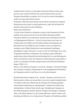 44
Verhaltensweisen. Positive wie auch negative Seiten des Klienten werden weder
bewertet, noch verurteilt. Der Klient muss emotional spüren können, dass der
Therapeut ihn tatsächlich so annimmt, wie er ist, und zwar nicht nur berufshalber,
sondern aus einem echten Interesse heraus.
Weinberger ( 2004,S.46) macht deutlich, dass der Klient, der gerade am Anfang der
Beratung noch sehr unsicher ist, darauf angewiesen ist, spürt, dass der Berater ihn
akzeptiert und annimmt mit seinen Problemen.
Rogers selbst schreibt dazu:
„Je mehr ich den Einzelnen zu akzeptieren vermag, je mehr Zuneigung ich für ihn
empfinde, desto leichter kann ich eine für ihn nützliche Beziehung schaffen.
Akzeptieren heißt hier ein warmherziges Anerkennen dieses Individuums als Person
von bedingungslosem Selbstwert - wertvoll, was auch immer seine Lage, sein
Verhalten oder seine Gefühle sind. Das bedeutet Respekt und Zuneigung, eine
Bereitschaft, ihn seine Gefühle auf seine Art haben zu lassen. Es bedeutet ein
Annehmen seiner Gefühle, Rücksicht auf seine momentanen Einstellungen,
gleichgültig wie negativ oder positiv sie sind, wie sehr sie Einstellungen, die er in der
Vergangenheit gehabt hat, widersprechen. Das Akzeptieren jeden schillernden
Aspekts dieses anderen Menschen lässt die Beziehung für ihn zu einer Beziehung der
Wärme und Sicherheit werden. Die Sicherheit, als Mensch gemocht und geschätzt zu
werden, ist anscheinend ein höchst wichtiges Element einer hilfreichen Beziehung“
(Rogers 1999b, S. 47).
Ebenso wie das Merkmal „Kongruenz“ ist auch die „Akzeptanz“ nicht durch Übungen
oder Trainings zu erreichen, sondern hängt ab von der biographischen Persönlichkeit
des Therapeuten und der Art und Weise, wie er sich selber akzeptiert.
Bei allem theoretischen Anspruch ist die „absolute“ Akzeptanz in der Praxis als ein
Ideal anzusehen, welches zwar anzustreben ist, aber nicht zu jedem Zeitpunkt absolut
verwirklicht werden kann. Oftmals kann der Therapeut die Akzeptanz gegenüber
seinem Klienten aufgrund dessen „absonderlichem“ Verhalten oder Erleben nicht
aufrechterhalten. An diesem Punkt wird die enge Verknüpfung der Akzeptanz mit
dem Merkmal Kongruenz deutlich: Spürt der Therapeut einen Mangel an Akzeptanz,
sollte er sich selber explorieren, wo die Ursache dafür liegt. Liegt die Ursache in der
Beziehung zum Klienten, ist es wichtig, dass der Therapeut sein Empfinden ausdrückt
 