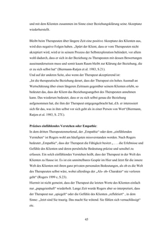 45
und mit dem Klienten zusammen im Sinne einer Beziehungsklärung seine Akzeptanz
wiederherstellt.
Bleibt beim Therapeuten über längere Zeit eine positive Akzeptanz des Klienten aus,
wird dies negative Folgen haben. „Spürt der Klient, dass er vom Therapeuten nicht
akzeptiert wird, wird er in seinem Prozess der Selbstexploration behindert, vor allem
wohl dadurch, dass er sich in der Beziehung zu Therapeuten mit dessen Bewertungen
auseinandersetzen muss und somit kaum Raum bleibt zur Klärung der Beziehung, die
er zu sich selbst hat“ (Biermann-Ratjen et al. 1983, S.21).
Und auf der anderen Seite, also wenn der Therapeut akzeptierend ist:
„Ist die therapeutische Beziehung derart, dass der Therapeut ein hohes Ausmaß an
Wertschätzung über einen längeren Zeitraum gegenüber seinem Klienten erlebt, so
bedeutet das, dass der Klient das Beziehungsangebot des Therapeuten annehmen
kann. Das wiederum bedeutet, dass er zu sich selbst genau die Beziehung
aufgenommen hat, die ihm der Therapeut entgegengebracht hat, d.h. er interessiert
sich für das, was in ihm selbst vor sich geht als in einer Person von Wert“(Biermann,
Ratjen et al. 1983, S. 27f.).
Präzises einfühlendes Verstehen oder Empathie:
In dem dritten Therapeutenmerkmal, der „Empathie“ oder dem „einfühlenden
Verstehen“ ist Rogers wohl am häufigsten missverstanden worden. Nach Rogers
bedeutet „Empathie“, dass der Therapeut die Fähigkeit besitzt „ . . . die Erlebnisse und
Gefühle des Klienten und deren persönliche Bedeutung präzise und sensibel zu
erfassen. Ein solch einfühlendes Verstehen heißt, dass der Therapeut in der Welt des
Klienten zu Hause ist. Es ist ein unmittelbares Gespür im Hier und Jetzt für die innere
Welt des Klienten mit ihren ganz privaten personalen Bedeutungen, als ob es die Welt
des Therapeuten selbst wäre, wobei allerdings der „Als- ob- Charakter“ nie verloren
geht“ (Rogers 1999 c, S.23).
Hiermit ist nicht gemeint, dass der Therapeut die letzten Worte des Klienten einfach
nur „papageienhaft“ wiederholt. Lange Zeit wurde Rogers aber so interpretiert, dass
der Therapeut nur „spiegelt“ oder die Gefühle des Klienten „reflektiert“ , in dem
Sinne: „Jetzt sind Sie traurig. Das macht Sie wütend. Sie fühlen sich vernachlässigt“
etc.
 