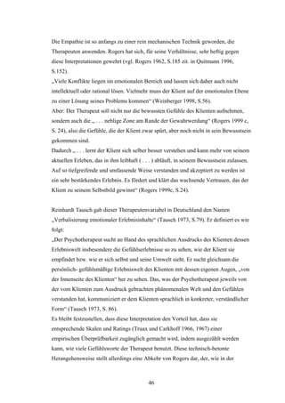 46
Die Empathie ist so anfangs zu einer rein mechanischen Technik geworden, die
Therapeuten anwenden. Rogers hat sich, für seine Verhältnisse, sehr heftig gegen
diese Interpretationen gewehrt (vgl. Rogers 1962, S.185 zit. in Quitmann 1996,
S.152).
„Viele Konflikte liegen im emotionalen Bereich und lassen sich daher auch nicht
intellektuell oder rational lösen. Vielmehr muss der Klient auf der emotionalen Ebene
zu einer Lösung seines Problems kommen“ (Weinberger 1998, S.56).
Aber: Der Therapeut soll nicht nur die bewussten Gefühle des Klienten aufnehmen,
sondern auch die „ . . . neblige Zone am Rande der Gewahrwerdung“ (Rogers 1999 c,
S. 24), also die Gefühle, die der Klient zwar spürt, aber noch nicht in sein Bewusstsein
gekommen sind.
Dadurch „ . . . lernt der Klient sich selber besser verstehen und kann mehr von seinem
aktuellen Erleben, das in ihm leibhaft ( . . . ) abläuft, in seinem Bewusstsein zulassen.
Auf so tiefgreifende und umfassende Weise verstanden und akzeptiert zu werden ist
ein sehr bestärkendes Erlebnis. Es fördert und klärt das wachsende Vertrauen, das der
Klient zu seinem Selbstbild gewinnt“ (Rogers 1999c, S.24).
Reinhardt Tausch gab dieser Therapeutenvariabel in Deutschland den Namen
„Verbalisierung emotionaler Erlebnisinhalte“ (Tausch 1973, S.79). Er definiert es wie
folgt:
„Der Psychotherapeut sucht an Hand des sprachlichen Ausdrucks des Klienten dessen
Erlebniswelt insbesondere die Gefühlserlebnisse so zu sehen, wie der Klient sie
empfindet bzw. wie er sich selbst und seine Umwelt sieht. Er sucht gleichsam die
persönlich- gefühlsmäßige Erlebniswelt des Klienten mit dessen eigenen Augen, „von
der Innenseite des Klienten“ her zu sehen. Das, was der Psychotherapeut jeweils von
der vom Klienten zum Ausdruck gebrachten phänomenalen Welt und den Gefühlen
verstanden hat, kommuniziert er dem Klienten sprachlich in konkreter, verständlicher
Form“ (Tausch 1973, S. 86).
Es bleibt festzustellen, dass diese Interpretation den Vorteil hat, dass sie
entsprechende Skalen und Ratings (Truax und Carkhoff 1966, 1967) einer
empirischen Überprüfbarkeit zugänglich gemacht wird, indem ausgezählt werden
kann, wie viele Gefühlsworte der Therapeut benutzt. Diese technisch-betonte
Herangehensweise stellt allerdings eine Abkehr von Rogers dar, der, wie in der
 