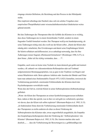 47
eingangs zitierten Definition, die Beziehung und den Prozess in den Mittelpunkt
stellte.
Dies impliziert allerdings den Nachteil, dass sich ein solches Vorgehen einer
empirischen Überprüfbarkeit unter wissenschaftstheoretischen Gütekriterien weites
gehend entzieht.
Bei den Äußerungen des Therapeuten über die Gefühle des Klienten ist es wichtig,
dass diese Äußerungen nie in einem feststellenden Tonfall, sondern in einem
fragenden Tonfall formuliert werden. Der Therapeut weiß ja nie hundertprozentig, ob
seine Äußerungen richtig sind, dies weiß nur der Klient selbst. „Damit der Klient aber
ständig aktiv mitarbeitet, Ihre Erwiderungen und damit seine Empfindungen Schritt
für Schritt reflektiert und differenziert, ist es unbedingt notwendig, dass Sie Ihre
Äußerungen immer fragend, offenlassend formulieren“ (Weinberger 1998, S.57), in
dem Sinne: „Habe ich Sie richtig verstanden, dass . . . ?“.
Empathie, auch wenn sie keine reine Technik ist, kann dennoch gut geübt und trainiert
werden, z.B. anhand von videounterstützten Rollenspielen oder auf Tonband
aufgenommenen Beratungsgesprächen, was ja ganz in der Tradition von Rogers und
seinen Mitarbeitern steht. Beim späteren Anhören oder Ansehen der Bänder und Filme
kann man anhand eines Stufenmodells (Tausch 1973, S.82f.) feststellen, inwieweit die
Verbalisierung persönlich- emotionaler Erlebnisinhalte des Klienten durch den
Psychotherapeuten verwirklicht wurde.
Wenn dies der Fall ist, wird der Klient in seiner Selbstexploration (Selbsterkundung)
gefördert.
„Wenn der Klient den Therapeuten an seinen Symbolisierungsprozessen teilhaben
lässt, indem er über das spricht, was in ihm vor sich geht (es verbalisiert), sprechen
wir davon, dass der Klient sich selbst exploriert“ (Biermann-Ratjen et al. 1983, S.15).
„In funktionalem Sinne dient die Verbalisierung emotionaler Erlebnisinhalte durch
den Therapeuten zu nichts anderem als eben zu dieser Förderung der
Selbstexploration des Klienten oder, etwas ungewöhnlich ausgedrückt, die Empathie
des Gesprächspsychotherapeuten dient der Förderung der >Selbstexploration< des
Klienten“ (Biermann Ratjen et al. 1983, S.19). Die Autoren machen aber auch
deutlich, „ . . . dass die Verbalisierung der Bewertungen (u.a. gefühlsmäßige) der
 