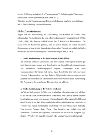 48
inneren Erfahrungen eindeutig den Vorrang vor der Verbalisierung der Erfahrungen
selbst haben sollten“ (Biermann-Ratjen 1989, S.17).
Wichtiger als die Tatsache, dass der Klient eine Erfahrung macht, ist also die Frage,
wie er diese Erfahrung emotional bewertet.
2.9. Das Prozesskontinuum:
Rogers hat zur Beschreibung der Entwicklung von Klienten im Verlauf einer
erfolgreichen Psychotherapie das sog. „Prozesskontinuum“ vorgestellt (z.B. 1998a,
1998b, 1999c). Der Prozess verläuft hierbei über 7 Stufen bzw. Dimensionen. „Die
Skala wird ein Kontinuum genannt, weil sie diesen Prozess in seinen einzelnen
Dimensionen, wie er sich im Verlauf der erfolgreichen Therapie entwickelt, in Stufen
beschreibt, die ineinander übergehen“ (Biermann-Ratjen 2006, S. 102).
1. Stufe: Veränderung in der Beziehung zu den Gefühlen:
Am untersten Ende des Kontinuums sind dem Klienten seine eigenen Gefühle gar
nicht bewusst oder werden von ihm als nicht zu ihm gehörend wahrgenommen.
Der emotionale Bedeutungsgehalt eigener Erfahrungen wird nicht
wahrgenommen. Der Klient hat starre, rigide Konstrukte über sich und seine
Umwelt. Er kommuniziert nur über Äußeres. Mögliche Probleme werden gar nicht
gesehen und somit hat der Klient keinen bewussten Wunsch nach Veränderung.
Die Prognose in Bezug auf einen Therapieerfolg ist schlecht.
2. Stufe: Veränderung in der Art des Erlebens:
Auf dieser Stufe werden Gefühle zwar beschrieben, aber distanziert und Ich-fern,
so als ob der Klient die Gefühle nicht selber hätte. Die Gefühle werden objektiv
beschrieben und somit vom eigenen Erleben abgerückt. Die eigenen Gefühle sind
dem Klienten fremd. Der Klient macht keinen Unterschied zwischen einer äußeren
Tatsache und seiner persönlichen Einstellung oder Bewertung dieser Tatsache.
Eine typische Aussage dieser Phase: „Das Symptom war einfach eine tiefe
Depression“. Nicht er war deprimiert, sondern es war einfach ein Symptom (vgl.
Rogers 1999c, S. 146). Begriffe wie „nie“ oder „immer“ sind ebenfalls typisch.
 