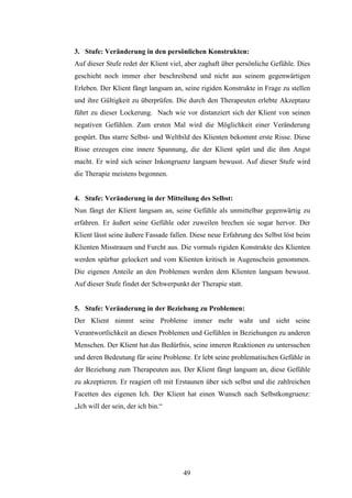 49
3. Stufe: Veränderung in den persönlichen Konstrukten:
Auf dieser Stufe redet der Klient viel, aber zaghaft über persönliche Gefühle. Dies
geschieht noch immer eher beschreibend und nicht aus seinem gegenwärtigen
Erleben. Der Klient fängt langsam an, seine rigiden Konstrukte in Frage zu stellen
und ihre Gültigkeit zu überprüfen. Die durch den Therapeuten erlebte Akzeptanz
führt zu dieser Lockerung. Nach wie vor distanziert sich der Klient von seinen
negativen Gefühlen. Zum ersten Mal wird die Möglichkeit einer Veränderung
gespürt. Das starre Selbst- und Weltbild des Klienten bekommt erste Risse. Diese
Risse erzeugen eine innere Spannung, die der Klient spürt und die ihm Angst
macht. Er wird sich seiner Inkongruenz langsam bewusst. Auf dieser Stufe wird
die Therapie meistens begonnen.
4. Stufe: Veränderung in der Mitteilung des Selbst:
Nun fängt der Klient langsam an, seine Gefühle als unmittelbar gegenwärtig zu
erfahren. Er äußert seine Gefühle oder zuweilen brechen sie sogar hervor. Der
Klient lässt seine äußere Fassade fallen. Diese neue Erfahrung des Selbst löst beim
Klienten Misstrauen und Furcht aus. Die vormals rigiden Konstrukte des Klienten
werden spürbar gelockert und vom Klienten kritisch in Augenschein genommen.
Die eigenen Anteile an den Problemen werden dem Klienten langsam bewusst.
Auf dieser Stufe findet der Schwerpunkt der Therapie statt.
5. Stufe: Veränderung in der Beziehung zu Problemen:
Der Klient nimmt seine Probleme immer mehr wahr und sieht seine
Verantwortlichkeit an diesen Problemen und Gefühlen in Beziehungen zu anderen
Menschen. Der Klient hat das Bedürfnis, seine inneren Reaktionen zu untersuchen
und deren Bedeutung für seine Probleme. Er lebt seine problematischen Gefühle in
der Beziehung zum Therapeuten aus. Der Klient fängt langsam an, diese Gefühle
zu akzeptieren. Er reagiert oft mit Erstaunen über sich selbst und die zahlreichen
Facetten des eigenen Ich. Der Klient hat einen Wunsch nach Selbstkongruenz:
„Ich will der sein, der ich bin.“
 