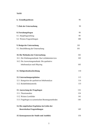 5
Teil B
6. Grundhypothesen 98
7. Ziele der Untersuchung 99
8. Forschungsfragen 99
8.1. Hauptfragestellung 99
8.2. Weitere Fragestellungen 100
9. Design der Untersuchung 101
9.1. Durchführung der Untersuchung 101
10. Die Methoden der Untersuchung 102
10.1. Die Erhebungsmethode: Das Leitfadeninterview 102
10.2. Die Auswertungsmethode: Die qualitative
Inhaltsanalyse nach Mayring 105
11. Stichprobenbeschreibung 110
12. Untersuchungsergebnisse 115
12.1. Kategorien der qualitativen Inhaltsanalyse 116
12.2. Reliabilitätskontrolle 133
13. Auswertung der Fragebogen 134
13.1. Theorieansätze 134
13.2. Weitere Lernfelder 141
13.3. Fragebogen zu systemischen Beratungsmethoden 144
14. Die empirischen Ergebnisse im Lichte der
theoretischen Fragestellungen 149
15. Konsequenzen der Studie und Ausblick 154
 
