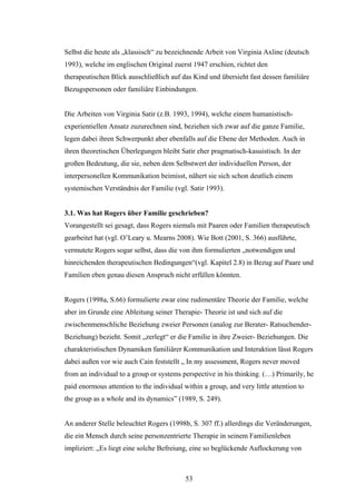53
Selbst die heute als „klassisch“ zu bezeichnende Arbeit von Virginia Axline (deutsch
1993), welche im englischen Original zuerst 1947 erschien, richtet den
therapeutischen Blick ausschließlich auf das Kind und übersieht fast dessen familiäre
Bezugspersonen oder familiäre Einbindungen.
Die Arbeiten von Virginia Satir (z.B. 1993, 1994), welche einem humanistisch-
experientiellen Ansatz zuzurechnen sind, beziehen sich zwar auf die ganze Familie,
legen dabei ihren Schwerpunkt aber ebenfalls auf die Ebene der Methoden. Auch in
ihren theoretischen Überlegungen bleibt Satir eher pragmatisch-kasuistisch. In der
großen Bedeutung, die sie, neben dem Selbstwert der individuellen Person, der
interpersonellen Kommunikation beimisst, nähert sie sich schon deutlich einem
systemischen Verständnis der Familie (vgl. Satir 1993).
3.1. Was hat Rogers über Familie geschrieben?
Vorangestellt sei gesagt, dass Rogers niemals mit Paaren oder Familien therapeutisch
gearbeitet hat (vgl. O’Leary u. Mearns 2008). Wie Bott (2001, S. 366) ausführte,
vermutete Rogers sogar selbst, dass die von ihm formulierten „notwendigen und
hinreichenden therapeutischen Bedingungen“(vgl. Kapitel 2.8) in Bezug auf Paare und
Familien eben genau diesen Anspruch nicht erfüllen könnten.
Rogers (1998a, S.66) formulierte zwar eine rudimentäre Theorie der Familie, welche
aber im Grunde eine Ableitung seiner Therapie- Theorie ist und sich auf die
zwischenmenschliche Beziehung zweier Personen (analog zur Berater- Ratsuchender-
Beziehung) bezieht. Somit „zerlegt“ er die Familie in ihre Zweier- Beziehungen. Die
charakteristischen Dynamiken familiärer Kommunikation und Interaktion lässt Rogers
dabei außen vor wie auch Cain feststellt „ In my assessment, Rogers never moved
from an individual to a group or systems perspective in his thinking. (…) Primarily, he
paid enormous attention to the individual within a group, and very little attention to
the group as a whole and its dynamics” (1989, S. 249).
An anderer Stelle beleuchtet Rogers (1998b, S. 307 ff.) allerdings die Veränderungen,
die ein Mensch durch seine personzentrierte Therapie in seinem Familienleben
impliziert: „Es liegt eine solche Befreiung, eine so beglückende Auflockerung von
 