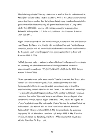 54
Abwehrhaltungen in der Erfahrung, verstanden zu werden, dass das Individuum diese
Atmosphäre auch für andere schaffen möchte“ (1998b, S. 316). Dies könnte vermuten
lassen, dass Rogers annahm, dass die heilsame Entwicklung eines Familienmitgliedes
quasi automatisch eine Entwicklung des ganzen Familiensystems in Gang setzen
würde. Bott (2001) führt aus, wie zahlreiche personzentrierte Autoren dieser
Sichtweise widersprechen (z.B. Cain 1989, Anderson 1989, Esser und Schneider
1989, Bott 2001).
Rogers schrieb auch ein Buch über Paarbeziehungen, welches sich aber ebenfalls nicht
einer Theorie des Paares bzw. Familie oder speziell der Paar- und Familientherapie
zuwendete, sondern sich mit unterschiedlichen Partnerschaftsformen auseinandersetzt,
die Rogers im Laufe seiner Gruppenarbeiten kennen gelernt hat (vgl. Esser und
Schneider 1989, S. 221)
Es blieb aber (und bleibt es weitesgehend auch bis heute) im Personzentrierten Ansatz
die Einbettung des Einzelnen in familiäre Beziehungsstrukturen theoretisch
unterbelichtet (vgl. Anderson 1989, S. 296, Kriz 2004, S.63, Gaylin 2008, Burgess
Moser u. Johnson 2008).
Dieses verwundert umso mehr, wenn man die Tatsache betrachtet, dass Rogers seine
Karriere als Familienberater begann: Zwölf Jahre lang arbeitete er in einer
Beratungsstelle in Rochester. Aus dieser Zeit stammt auch seine erste größere
Veröffentlichung, die sich ebenfalls mit dem Thema „Kind und Familie“ beschäftigte
(The clinical treatment of the problem child, 1939). Um hier nicht falsch verstanden
zu werden: Das soziale Wesen des Menschen wird in den Arbeiten Rogers’ schon
unbestreitbar deutlich, wie von Rogers und Schmid (1998) anhand des Begriffs der
„Person“ expliziert wurde: Die individuelle „Person“ ist ohne ihr soziales Umfeld gar
nicht denkbar. „Der Mensch wird nur unter Menschen ein Mensch. Person als
Relationalität“ (Rogers u. Schmid 1998, S. 56). So verstanden ist die „personale
Begegnung“ für ein Menschsein konstitutiv (vgl. Krüger 1993, S. 84). Wie schon
erwähnt, ist die Ich-Du-Beziehung, wie Buber (1995) sie dargestellt hat, als eine
wichtige Grundlage für Rogers galt.
 