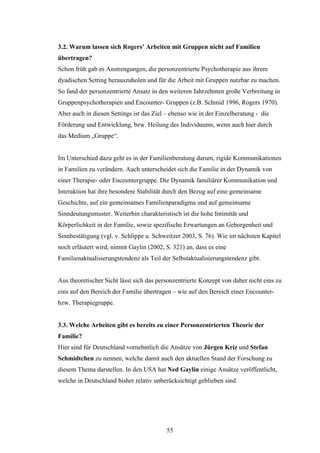 55
3.2. Warum lassen sich Rogers’ Arbeiten mit Gruppen nicht auf Familien
übertragen?
Schon früh gab es Anstrengungen, die personzentrierte Psychotherapie aus ihrem
dyadischen Setting herauszuholen und für die Arbeit mit Gruppen nutzbar zu machen.
So fand der personzentrierte Ansatz in den weiteren Jahrzehnten große Verbreitung in
Gruppenpsychotherapien und Encounter- Gruppen (z.B. Schmid 1996, Rogers 1970).
Aber auch in diesen Settings ist das Ziel – ebenso wie in der Einzelberatung - die
Förderung und Entwicklung, bzw. Heilung des Individuums, wenn auch hier durch
das Medium „Gruppe“.
Im Unterschied dazu geht es in der Familienberatung darum, rigide Kommunikationen
in Familien zu verändern. Auch unterscheidet sich die Familie in der Dynamik von
einer Therapie- oder Encountergruppe. Die Dynamik familiärer Kommunikation und
Interaktion hat ihre besondere Stabilität durch den Bezug auf eine gemeinsame
Geschichte, auf ein gemeinsames Familienparadigma und auf gemeinsame
Sinndeutungsmuster. Weiterhin charakteristisch ist die hohe Intimität und
Körperlichkeit in der Familie, sowie spezifische Erwartungen an Geborgenheit und
Sinnbestätigung (vgl. v. Schlippe u. Schweitzer 2003, S. 76). Wie im nächsten Kapitel
noch erläutert wird, nimmt Gaylin (2002, S. 321) an, dass es eine
Familienaktualisierungstendenz als Teil der Selbstaktualisierungstendenz gibt.
Aus theoretischer Sicht lässt sich das personzentrierte Konzept von daher nicht eins zu
eins auf den Bereich der Familie übertragen – wie auf den Bereich einer Encounter-
bzw. Therapiegruppe.
3.3. Welche Arbeiten gibt es bereits zu einer Personzentrierten Theorie der
Familie?
Hier sind für Deutschland vornehmlich die Ansätze von Jürgen Kriz und Stefan
Schmidtchen zu nennen, welche damit auch den aktuellen Stand der Forschung zu
diesem Thema darstellen. In den USA hat Ned Gaylin einige Ansätze veröffentlicht,
welche in Deutschland bisher relativ unberücksichtigt geblieben sind.
 