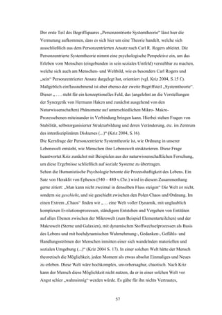 57
Der erste Teil des Begriffspaares „Personzentrierte Systemtheorie“ lässt hier die
Vermutung aufkommen, dass es sich hier um eine Theorie handelt, welche sich
ausschließlich aus dem Personzentrierten Ansatz nach Carl R. Rogers ableitet. Die
Personzentrierte Systemtheorie nimmt eine psychologische Perspektive ein, um das
Erleben vom Menschen (eingebunden in sein soziales Umfeld) verstehbar zu machen,
welche sich auch am Menschen- und Weltbild, wie es besonders Carl Rogers und
„sein“ Personzentrierter Ansatz dargelegt hat, orientiert (vgl. Kriz 2004, S.15 f.).
Maßgeblich einflussnehmend ist aber ebenso der zweite Begriffsteil „Systemtheorie“.
Dieser „ . . . steht für ein konzeptionelles Feld, das (angelehnt an die Vorstellungen
der Synergetik von Hermann Haken und zunächst ausgehend von den
Naturwissenschaften) Phänomene auf unterschiedlichen Mikro- Makro-
Prozessebenen miteinander in Verbindung bringen kann. Hierbei stehen Fragen von
Stabilität, selbstorganisierter Strukturbildung und deren Veränderung, etc. im Zentrum
des interdisziplinären Diskurses (...)“ (Kriz 2004, S.16).
Die Kernfrage der Personzentrierte Systemtheorie ist, wie Ordnung in unserer
Lebenswelt entsteht, wie Menschen ihre Lebenswelt strukturieren. Diese Frage
beantwortet Kriz zunächst mit Beispielen aus der naturwissenschaftlichen Forschung,
um diese Ergebnisse schließlich auf soziale Systeme zu übertragen.
Schon die Humanistische Psychologie betonte die Prozesshaftigkeit des Lebens. Ein
Satz von Heraklit von Ephesos (540 – 480 v.Chr.) wird in diesem Zusammenhang
gerne zitiert: „Man kann nicht zweimal in denselben Fluss steigen“ Die Welt ist nicht,
sondern sie geschieht, und sie geschieht zwischen den Polen Chaos und Ordnung. Im
einen Extrem „Chaos“ finden wir „ ... eine Welt voller Dynamik, mit unglaublich
komplexen Evolutionsprozessen, ständigem Entstehen und Vergehen von Entitäten
auf allen Ebenen zwischen der Mikrowelt (zum Beispiel Elementarteilchen) und der
Makrowelt (Sterne und Galaxien), mit dynamischen Stoffwechselprozessen als Basis
des Lebens und mit hochdynamischen Wahrnehmung-, Gedanken-, Gefühls- und
Handlungsströmen der Menschen inmitten einer sich wandelnden materiellen und
sozialen Umgebung (...)“ (Kriz 2004 S. 17). In einer solchen Welt hätte der Mensch
theoretisch die Möglichkeit, jeden Moment als etwas absolut Einmaliges und Neues
zu erleben. Diese Welt wäre hochkomplex, unvorhersagbar, chaotisch. Nach Kriz
kann der Mensch diese Möglichkeit nicht nutzen, da er in einer solchen Welt vor
Angst schier „wahnsinnig“ werden würde. Es gäbe für ihn nichts Vertrautes,
 